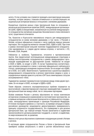 5www.russiancouncil.ru
ВВЕДЕНИЕ
нитету. В этих условиях они стремятся проводить многовекторную внешнюю
политику, которая связана с поиском оптимального и соответствующего их
национальным интересам баланса в отношениях с великими державами.
Конкретные стратегии разных стран Центральной Азии по отношению к
различным интеграционным проектам (ЕАЭС), международным организаци-
ям (ШОС, ОДКБ) и инициативам, направленным на усиление международно-
го сотрудничества (китайская инициатива Экономического пояса Шелкового
пути), существенно отличаются.
Так, Казахстан и Кыргызстан максимально открыты для международного
сотрудничества со всеми великими державами, в том числе, с Россией и
Китаем, которые официально отнесены к числу наиболее важных внешних
партнеров. Эти государства являются членами ЕАЭС, ОДКБ и ШОС. При этом
в рамках многовекторной внешней политики поддерживается сотрудниче-
ство одновременно и с рядом других важных игроков, в частности, с ЕС,
Японией, США, Индией.
Узбекистан и, особенно, Туркменистан, относятся к противоположной
группе. Они предпочитают интеграционным международным структурам и
вообще многостороннему сотрудничеству в рамках международных орга-
низаций взаимодействие на двусторонней основе. Узбекистан не входит
в ЕАЭС и ОДКБ, но входит в ШОС. В случае Туркменистана соответствую-
щая политика усиливается в связи с наличием официального нейтрального
статуса, запрещающего вхождение в военные блоки. Он не входит ни в ОДКБ,
ни в ЕАЭС, ни в ШОС. Вовлеченность Туркменистана в различные форматы
международного сотрудничества в регионе практически сведена к нулю: в
определенные периоды даже его участие в СНГ было лимитировано статусом
ассоциированного члена.
Таджикистан занимает промежуточное положение между этими двумя груп-
пами. Он не входит в ЕАЭС, но входит в ОДКБ и ШОС.
Таким образом, сложность внутрирегиональных проблем отражается на
многослойной и фрагментированной структуре взаимодействия государств
Центральной Азии как между собой, так и с внешними партнерами.
Особое внимание России к региону обусловлено не только комплексом
исторически сложившихся взаимосвязей на постсоветском пространстве, но
и прямым интересом в обеспечении безопасности и стабильности в государ-
ствах, непосредственно прилегающих к границам Российской Федерации.
В течение последнего времени и, в частности, на примере ситуации в Сирии,
российское руководство неоднократно демонстрировало приверженность
принципу сохранности государственности. Это справедливо и для региона
Центральной Азии, где главный интерес России заключается в содействии
жизнеспособности центральноазиатских государств, а значит, в содействии,
по мере возможностей, их развитию.
Именно этой целью обусловлено стремление к координации усилий с Китаем
в регионе.
В настоящее время сотрудничество России и Китая в Центральной Азии
приобрело особую актуальность в связи с ростом обозначенных выше
 