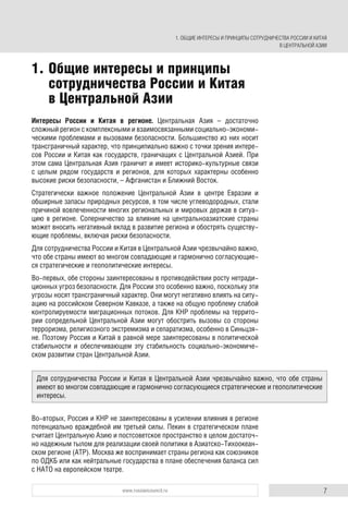 7www.russiancouncil.ru
Интересы России и Китая в регионе. Центральная Азия – достаточно
сложный регион с комплексными и взаимосвязанными социально-экономи-
ческими проблемами и вызовами безопасности. Большинство из них носит
трансграничный характер, что принципиально важно с точки зрения интере-
сов России и Китая как государств, граничащих с Центральной Азией. При
этом сама Центральная Азия граничит и имеет историко-культурные связи
с целым рядом государств и регионов, для которых характерны особенно
высокие риски безопасности, – Афганистан и Ближний Восток.
Стратегически важное положение Центральной Азии в центре Евразии и
обширные запасы природных ресурсов, в том числе углеводородных, стали
причиной вовлеченности многих региональных и мировых держав в ситуа-
цию в регионе. Соперничество за влияние на центральноазиатские страны
может вносить негативный вклад в развитие региона и обострять существу-
ющие проблемы, включая риски безопасности.
Для сотрудничества России и Китая в Центральной Азии чрезвычайно важно,
что обе страны имеют во многом совпадающие и гармонично согласующие-
ся стратегические и геополитические интересы.
Во-первых, обе стороны заинтересованы в противодействии росту нетради-
ционных угроз безопасности. Для России это особенно важно, поскольку эти
угрозы носят трансграничный характер. Они могут негативно влиять на ситу-
ацию на российском Северном Кавказе, а также на общую проблему слабой
контролируемости миграционных потоков. Для КНР проблемы на террито-
рии сопредельной Центральной Азии могут обострить вызовы со стороны
терроризма, религиозного экстремизма и сепаратизма, особенно в Синьцзя-
не. Поэтому Россия и Китай в равной мере заинтересованы в политической
стабильности и обеспечивающем эту стабильность социально-экономиче-
ском развитии стран Центральной Азии.
Во-вторых, Россия и КНР не заинтересованы в усилении влияния в регионе
потенциально враждебной им третьей силы. Пекин в стратегическом плане
считает Центральную Азию и постсоветское пространство в целом достаточ-
но надежным тылом для реализации своей политики в Азиатско-Тихоокеан-
ском регионе (АТР). Москва же воспринимает страны региона как союзников
по ОДКБ или как нейтральные государства в плане обеспечения баланса сил
с НАТО на европейском театре.
1. Общие интересы и принципы
сотрудничества России и Китая
в Центральной Азии
Для сотрудничества России и Китая в Центральной Азии чрезвычайно важно, что обе страны
имеют во многом совпадающие и гармонично согласующиеся стратегические и геополитические
интересы.
1. ОБЩИЕ ИНТЕРЕСЫ И ПРИНЦИПЫ СОТРУДНИЧЕСТВА РОССИИ И КИТАЯ
В ЦЕНТРАЛЬНОЙ АЗИИ
 