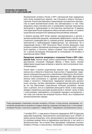 8 Рабочая тетрадь № 28 / 2016
ПЕРСПЕКТИВЫ СОТРУДНИЧЕСТВА
РОССИИ И КИТАЯ В ЦЕНТРАЛЬНОЙ АЗИИ
Экономические интересы России и КНР в Центральной Азии традиционно
носят более конкурентный характер, чем отношения в области политики и
стратегии. Россия заинтересована в реинтеграции постсоветского простран-
ства на новой экономической основе. Она заинтересована и в том, чтобы
продолжать играть ключевую роль в сложившейся структуре транспортных
магистралей и трубопроводов на постсоветском пространстве. В пределах
этой территории Россия традиционно имела ключевое значение, что служило
существенным конкурентным преимуществом российских компаний.
С момента распада СССР Китай проявил заинтересованность в доступе к
центральноазиатским ресурсам, налаживании эффективного торгово-инве-
стиционного взаимодействия со странами региона, формировании мощной
транспортной и трубопроводной инфраструктуры, как транзитной, так и
соединяющей регион с КНР. Изначально Пекин пытался реализовать свои
интересы в рамках Шанхайской организации сотрудничества (ШОС) – на это
были нацелены, в частности, проекты создания «зоны свободной торгов-
ли» в данной организации. Впоследствии он интегрировал эти интересы в
комплексный проект ЭПШП.
Преодоление элементов конкуренции в отношениях России и КНР в Цент-
ральной Азии. Наличие общих военно-стратегических интересов и тесных
двусторонних отношений побуждают Москву и Пекин искать способы
эффективной коадаптации интересов и проектов, вести интенсивный поли-
тический диалог.
Россия имеет в регионе существенную военную силу – инфраструктуру
военных баз и объектов в Казахстане, Кыргызстане и Таджикистане, тради-
ционно играющую большую роль в обеспечении стабильности. Институцио-
нально эти возможности России оформлены в рамках ОДКБ. Двусторонние
военные связи установлены и с другими центральноазиатскими государ-
ствами, в частности с Узбекистаном. Традиционно весомая роль русского
языка, культуры, системы образования в модернизации Центральной Азии
до сих пор обеспечивает существенный потенциал российской «мягкой
силы» в регионе, хотя он со временем уменьшается. Китай, в свою очередь,
обладает стремительно растущей экономической и «мягкой» силой. В связи
с этим возникает необходимость согласования подходов и инструментов, с
тем чтобы они отвечали как интересам России и Китая, так и потребностям
центральноазиатских народов.
7 сентября 2013 г. в ходе визита в Казахстан председатель КНР Си Цзиньпин
представил инициативу «Экономического пояса Шелкового пути» (ЭПШП). В
рамках данной инициативы четко просматриваются долговременные задачи
по усилению влияния Китая на евразийском пространстве, в том числе и в
Центральной Азии. Тем не менее Пекин декларирует стремление учитывать
интересы и России, и стран региона, подчеркивая, что китайская инициатива
Пекин декларирует стремление учитывать интересы и России, и стран региона, подчеркивая, что
китайская инициатива не нацелена на подрыв проектов, играющих ключевую роль с точки зрения
интересов России, в частности созданного 1 января 2015 г. Евразийского экономического союза.
 