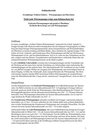 Schlussbericht
              Zweijähriger Feldtest Elektro – Wärmepumpen am Oberrhein:

                Nicht jede Wärmepumpe trägt zum Klimaschutz bei
                      Erdreich-Wärmepumpen mit positiver Ökobilanz
                       Kritische Bewertung von Luft-Wärmepumpen



                                       Zusammenfassung


Einführung
In einem zweijährigen „Feldtest Elektro-Wärmepumpen“ untersucht die Lokale Agenda 21 -
Gruppe Energie Lahr (Schwarzwald) in Kooperation mit der Ortenauer Energieagentur in Offen-
burg den Stand heutiger Wärmepumpentechnik, deren Energieeffizienz und Wirtschaftlichkeit
am Oberrhein zwischen Freiburg und Baden-Baden. Dazu ermittelte die Agenda-Gruppe 33 Be-
treiber mit Luft-, Erdreich- und Grundwasser-Heiz-Wärmepumpen und fünf mit Warmwasser-
Wärmepumpen in Ein- und Zweifamilienhäusern. Ziel ist es, nicht nur den Teilnehmern am Pro-
jekt, sondern auch den Planern, Energieberatern und Handwerkern verlässliche Daten über die
energieeffizientesten Wärmepumpensysteme an die Hand zu geben.
Es gibt erhebliche Unterschiede zwischen den Leistungsmessungen auf den Testständen und
der Werbung auf der einen Seite und der Ermittlung von Arbeitszahlen unter realistischen Be-
triebsbedingungen auf der anderen Seite. Die Jahresarbeitszahl JAZ ist definiert als das Verhält-
nis von jährlich erzeugter Wärme am Ausgang einer Wärmepumpe zum notwendigen Strom an
deren Eingang. Je höher die Arbeitszahl, desto energieeffizienter die Wärmepumpe. Die Deut-
sche Energie-Agentur und das RWE bezeichnen Elektro-Wärmepumpen als energieeffizient,
wenn die Jahresarbeitszahl über 3 liegt und als „nennenswert“ energieeffizient, wenn sie über 3,5
liegt.

Energieeffizienz
Auf der Kaltquellenseite sind Erdreich-Wärmepumpen mit Fußbodenheizungen der Spitzen-
reiter. Im Mittel erreichen sie eine Jahresarbeitszahl JAZ =3,4 (günstigere Erzeuger-Jahresar-
beitszahl, gemessen direkt hinter der Wärmepumpe), unter Berücksichtigung der Verluste von
Heizungspufferspeichern und der Brauchwassererwärmung eine JAZ = 3,1 (System-Jahresar-
beitszahl). Zwei Wärmepumpen übertreffen mit System-Jahresarbeitszahlen von 4,3 und 4,4
sogar deutlich die Werbe-Arbeitszahl von JAZ = 4.
Die Grundwasser-Wärmepumpen schneiden im Mittel mit Erzeuger- und System-Jahresar-
beitszahlen von 3,2 bzw. 2,9 etwas schlechter ab. Die Gründe dafür sind zu kleine Bohrlöcher,
eine zu hohe Nennleistung der Grundwasser-Förderpumpe und verstopfte Wasserfilter. Ein Spit-
zenwert mit einer System-Jahresarbeitszahl von JAZ = 3,8 ist aber möglich.
Schlusslicht bilden die Luft-Wärmepumpen. Bei einer Fußbodenheizung beträgt die Erzeuger-
Jahresarbeitszahl im Mittel JAZ = 2,8, die System-Jahresarbeitszahl aber nur JAZ = 2,4; und bei
Heizkörpern sind es nur noch JAZ = 2,2. Das bedeutet: Fast die Hälfte des Wärmebedarfes eines
Hauses für Heizung und Warmwasser muss der hochwertige und teure Strom decken. Die beste
der zwölf untersuchten Luft-Wärmepumpen kommt auf eine System-Jahresarbeitszahl von JAZ
= 3,0 und erreicht damit nicht das in der Einführung erwähnte Energieeffizienzziel der Deut-
schen Energieagentur und des RWE.

                                                                                                 1
 