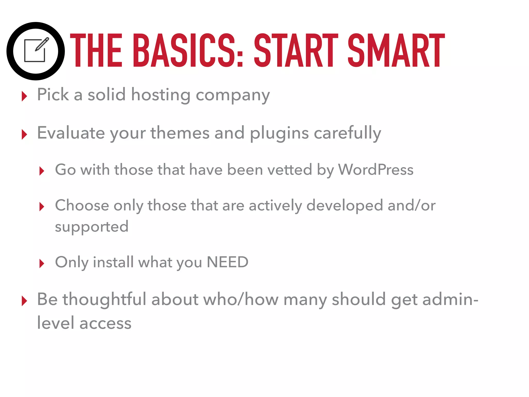 THE BASICS: START SMART
▸ Pick a solid hosting company
▸ Evaluate your themes and plugins carefully
▸ Go with those that have been vetted by WordPress
▸ Choose only those that are actively developed and/or
supported
▸ Only install what you NEED
▸ Be thoughtful about who/how many should get admin-
level access
 
