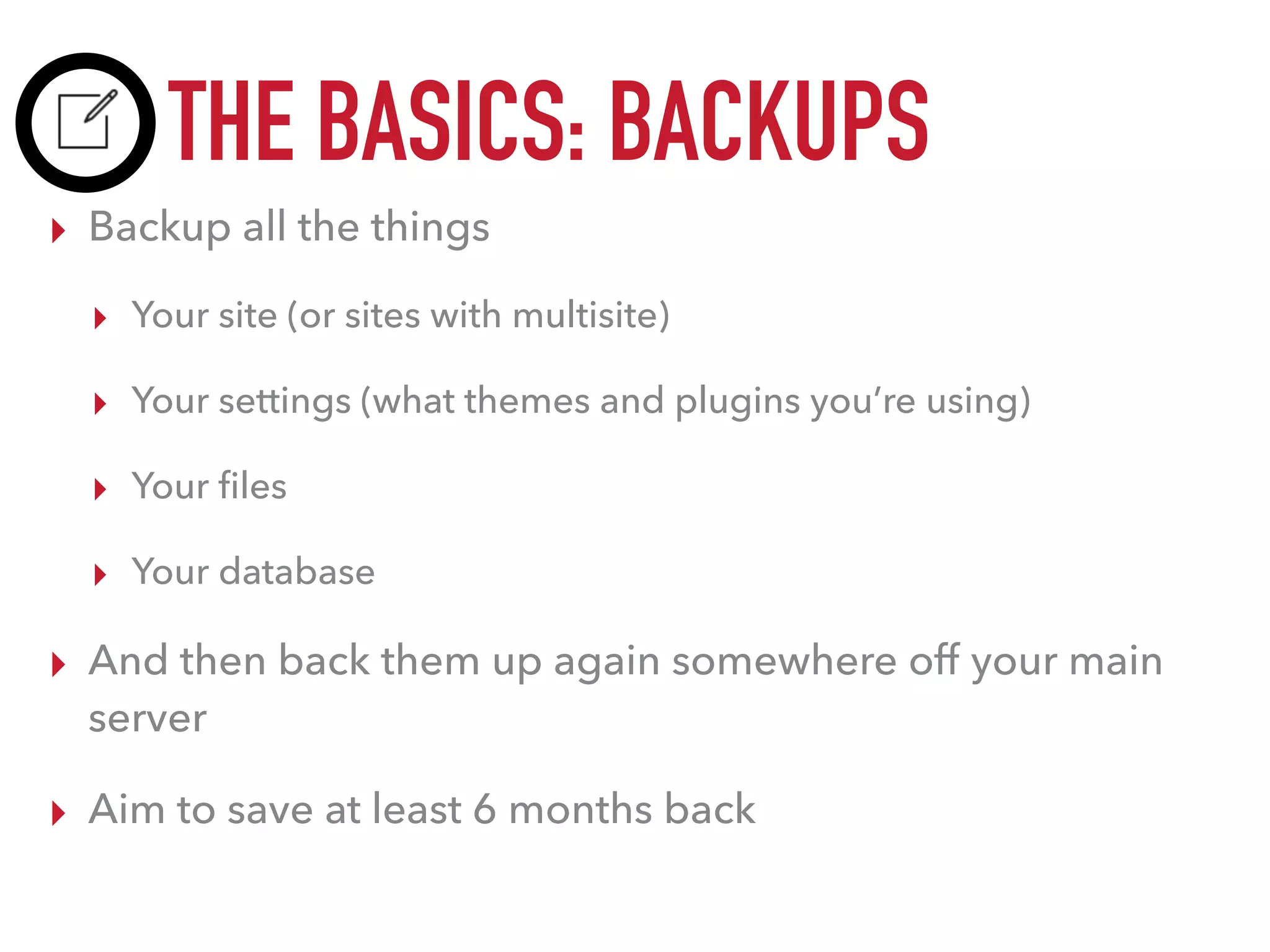 THE BASICS: BACKUPS
▸ Backup all the things
▸ Your site (or sites with multisite)
▸ Your settings (what themes and plugins you’re using)
▸ Your ﬁles
▸ Your database
▸ And then back them up again somewhere off your main
server
▸ Aim to save at least 6 months back
 
