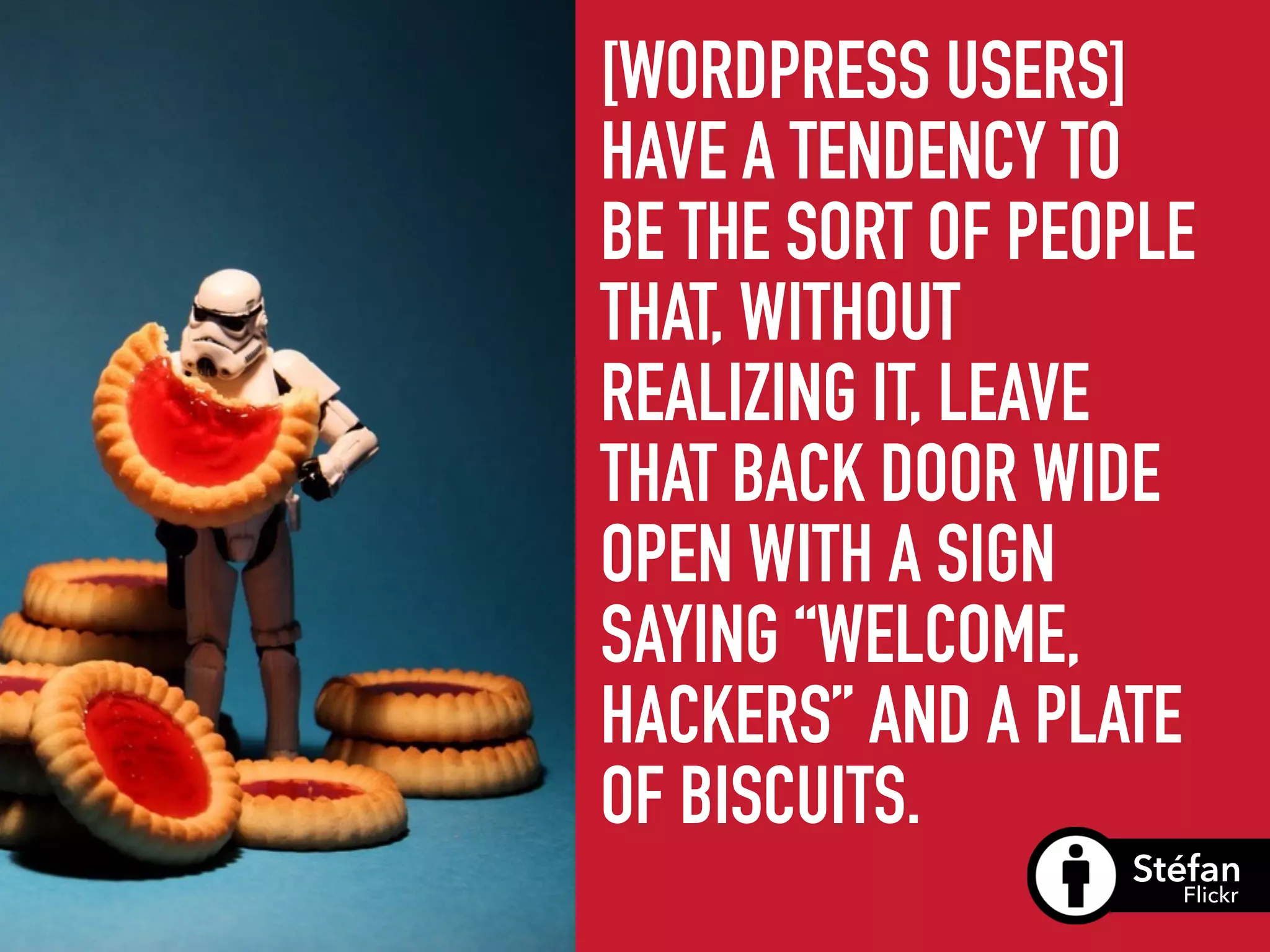[WORDPRESS USERS]
HAVE A TENDENCY TO
BE THE SORT OF PEOPLE
THAT, WITHOUT
REALIZING IT, LEAVE
THAT BACK DOOR WIDE
OPEN WITH A SIGN
SAYING “WELCOME,
HACKERS” AND A PLATE
OF BISCUITS.
Stéfan
Flickr
 