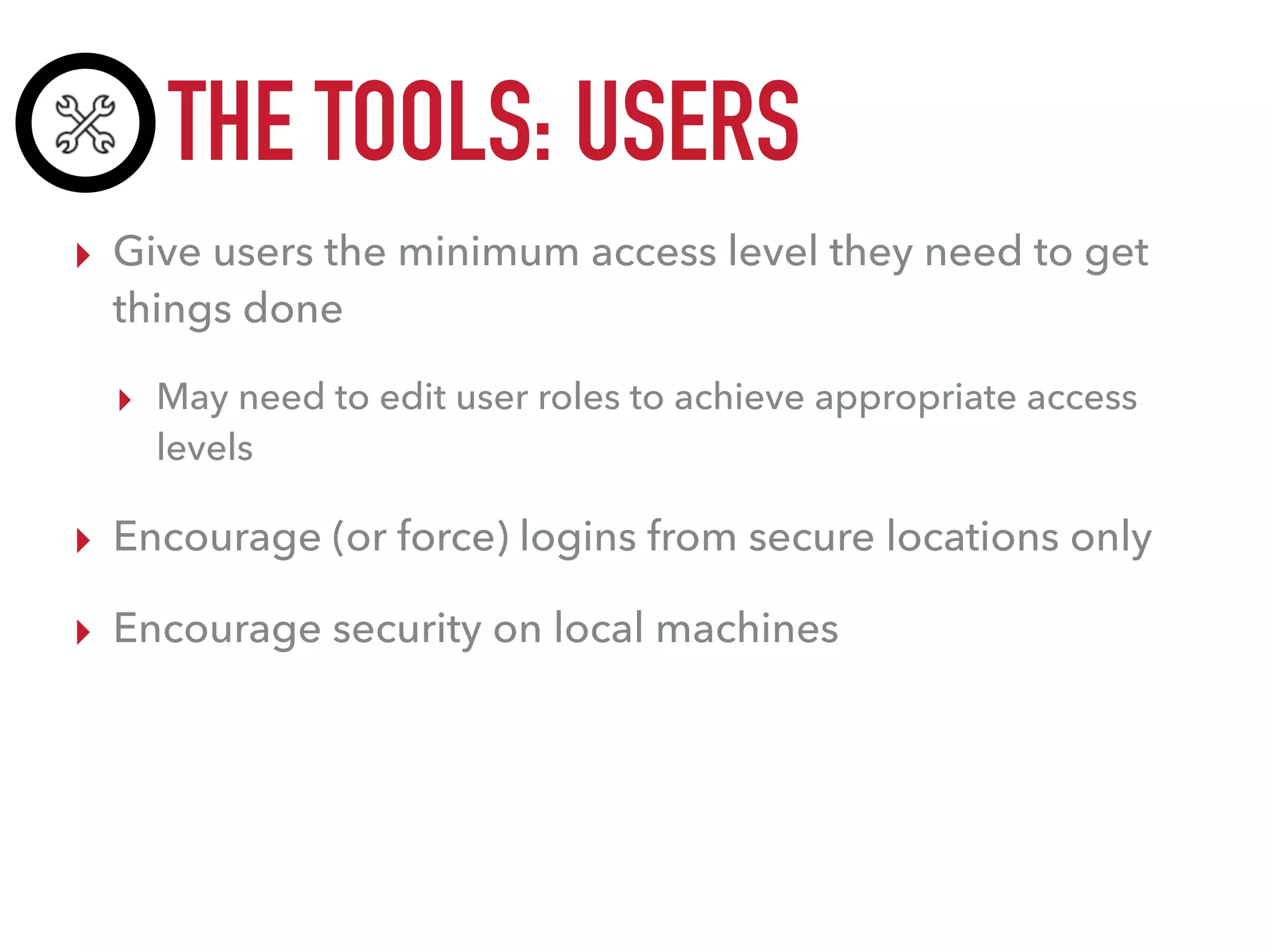 THE TOOLS: USERS
▸ Give users the minimum access level they need to get
things done
▸ May need to edit user roles to achieve appropriate access
levels
▸ Encourage (or force) logins from secure locations only
▸ Encourage security on local machines
 