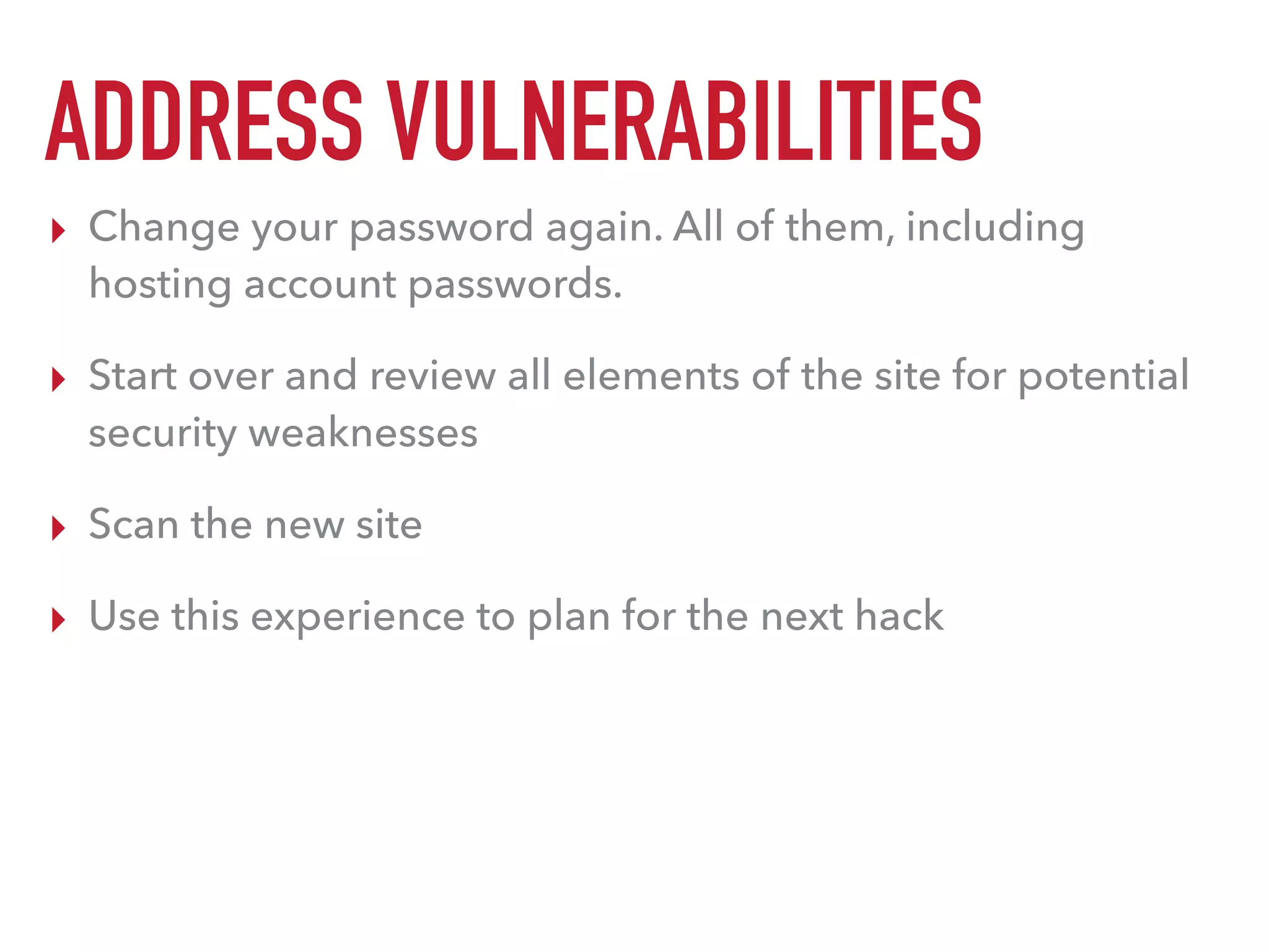 ADDRESS VULNERABILITIES
▸ Change your password again. All of them, including
hosting account passwords.
▸ Start over and review all elements of the site for potential
security weaknesses
▸ Scan the new site
▸ Use this experience to plan for the next hack
 