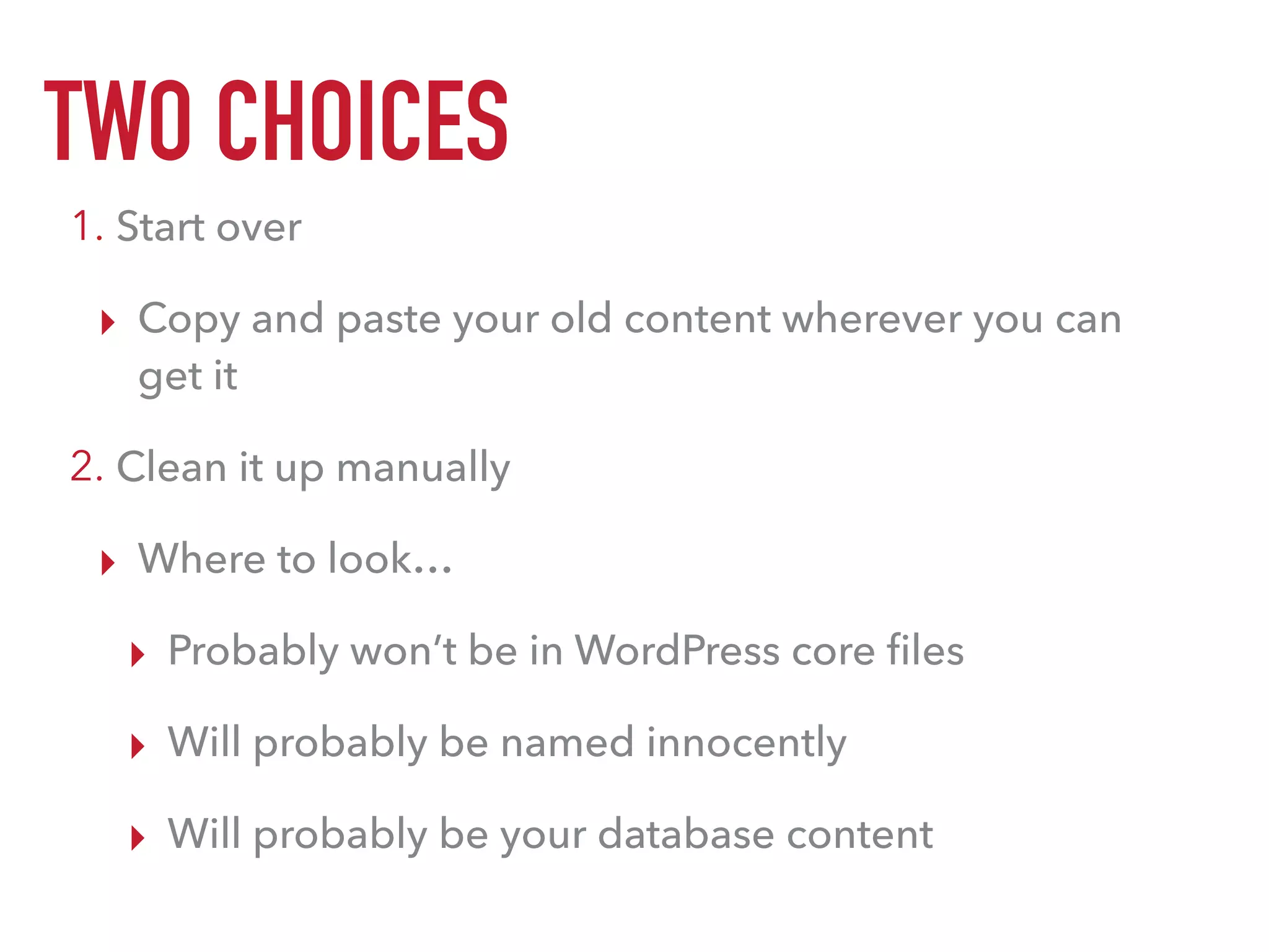 TWO CHOICES
1. Start over
▸ Copy and paste your old content wherever you can
get it
2. Clean it up manually
▸ Where to look…
▸ Probably won’t be in WordPress core ﬁles
▸ Will probably be named innocently
▸ Will probably be your database content
 