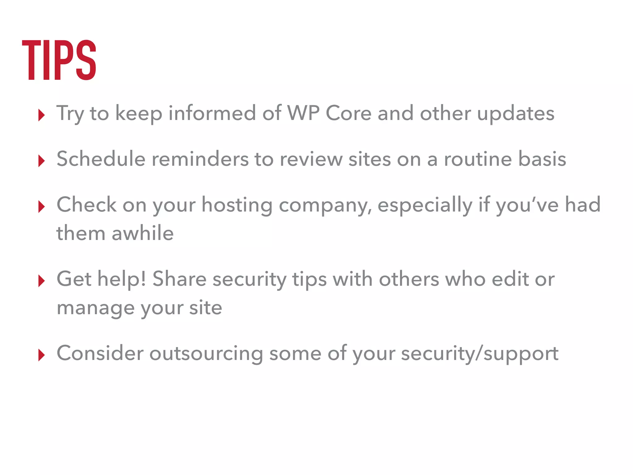 TIPS
▸ Try to keep informed of WP Core and other updates
▸ Schedule reminders to review sites on a routine basis
▸ Check on your hosting company, especially if you’ve had
them awhile
▸ Get help! Share security tips with others who edit or
manage your site
▸ Consider outsourcing some of your security/support
 