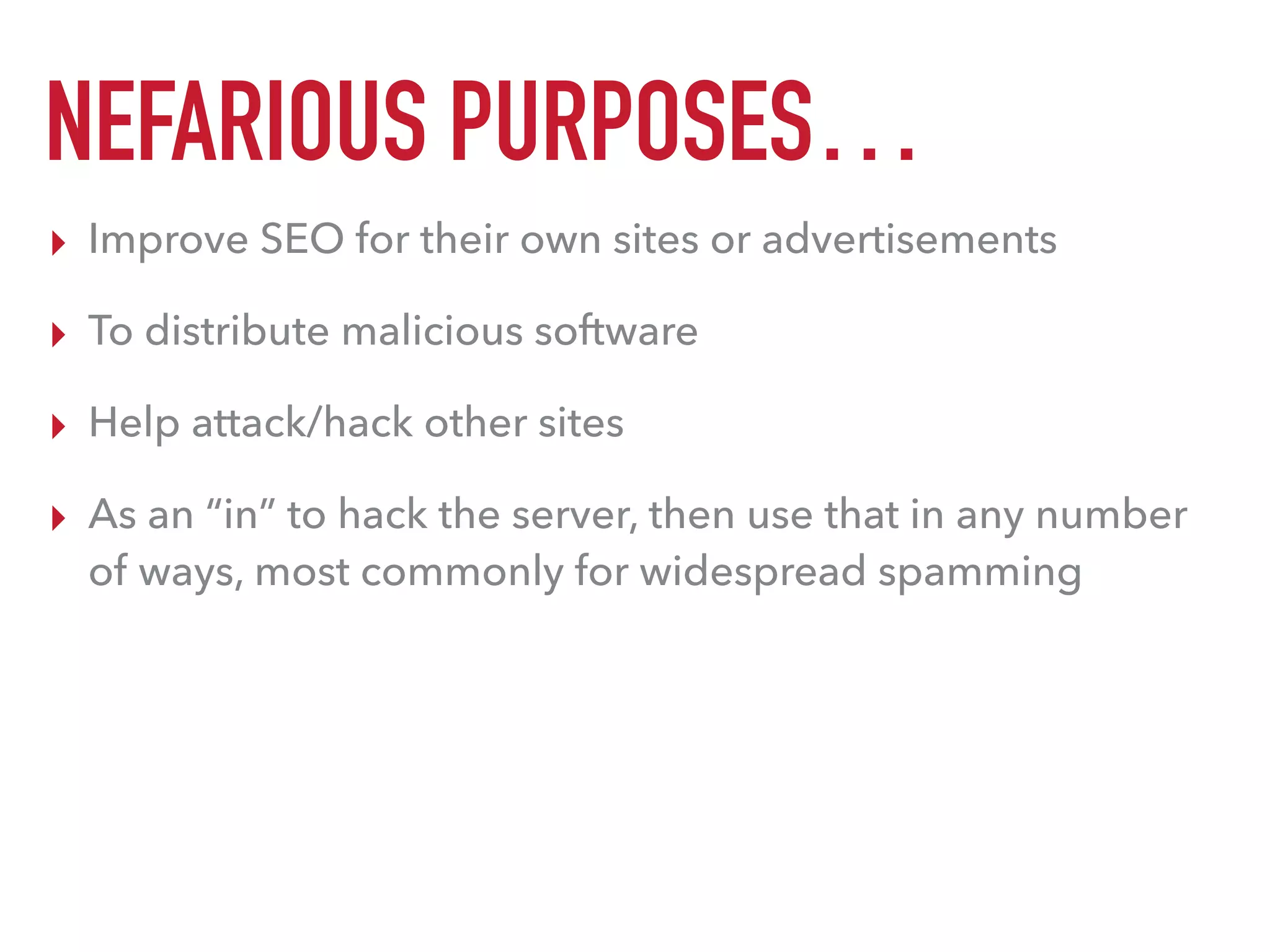 NEFARIOUS PURPOSES…
▸ Improve SEO for their own sites or advertisements
▸ To distribute malicious software
▸ Help attack/hack other sites
▸ As an “in” to hack the server, then use that in any number
of ways, most commonly for widespread spamming
 