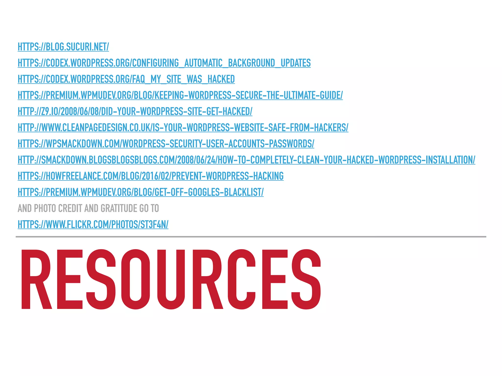 RESOURCES
HTTPS://BLOG.SUCURI.NET/
HTTPS://CODEX.WORDPRESS.ORG/CONFIGURING_AUTOMATIC_BACKGROUND_UPDATES
HTTPS://CODEX.WORDPRESS.ORG/FAQ_MY_SITE_WAS_HACKED
HTTPS://PREMIUM.WPMUDEV.ORG/BLOG/KEEPING-WORDPRESS-SECURE-THE-ULTIMATE-GUIDE/
HTTP://Z9.IO/2008/06/08/DID-YOUR-WORDPRESS-SITE-GET-HACKED/
HTTP://WWW.CLEANPAGEDESIGN.CO.UK/IS-YOUR-WORDPRESS-WEBSITE-SAFE-FROM-HACKERS/
HTTPS://WPSMACKDOWN.COM/WORDPRESS-SECURITY-USER-ACCOUNTS-PASSWORDS/
HTTP://SMACKDOWN.BLOGSBLOGSBLOGS.COM/2008/06/24/HOW-TO-COMPLETELY-CLEAN-YOUR-HACKED-WORDPRESS-INSTALLATION/
HTTPS://HOWFREELANCE.COM/BLOG/2016/02/PREVENT-WORDPRESS-HACKING
HTTPS://PREMIUM.WPMUDEV.ORG/BLOG/GET-OFF-GOOGLES-BLACKLIST/
AND PHOTO CREDIT AND GRATITUDE GO TO
HTTPS://WWW.FLICKR.COM/PHOTOS/ST3F4N/
 