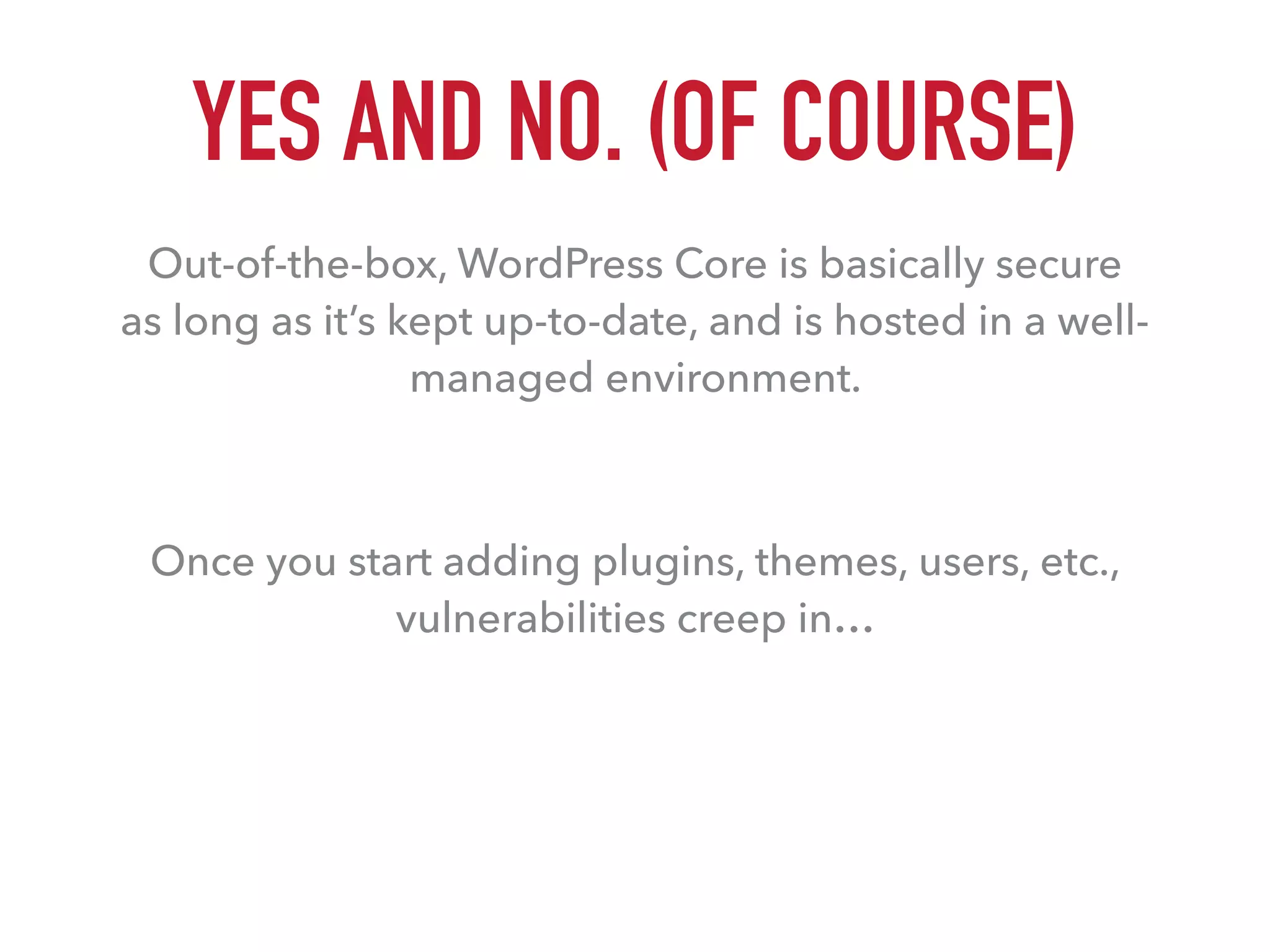 YES AND NO. (OF COURSE)
Out-of-the-box, WordPress Core is basically secure  
as long as it’s kept up-to-date, and is hosted in a well-
managed environment.
Once you start adding plugins, themes, users, etc.,
vulnerabilities creep in…
 