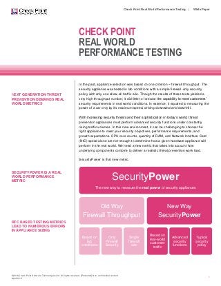 ©2016 Check Point Software Technologies Ltd. All rights reserved. [Protected] Non-confidential content
April 2016
Check Point Real World Performance Testing | White Paper
1
CHECK POINT
REAL WORLD
PERFORMANCE TESTING
NEXT GENERATION THREAT
PREVENTION DEMANDS REAL
WORLD METRICS
SECURITYPOWER IS A REAL
WORLD PERFORMANCE
METRIC
RFC BASED TESTING METRICS
LEAD TO NUMEROUS ERRORS
IN APPLIANCE SIZING
In the past, appliance selection was based on one criterion – firewall throughput. The
security appliance was tested in lab conditions with a simple firewall-only security
policy with only one allow-all traffic rule. Though the results of these tests yielded a
very high throughput number, it did little to forecast the capability to meet customers’
security requirements in real world conditions. In essence, it equated to measuring the
power of a car only by its maximum speed, driving downwind and downhill.
With increasing security threats and their sophistication in today’s world, threat
prevention appliances must perform advanced security functions under constantly
rising traffic volumes. In this new environment, it can be challenging to choose the
right appliance to meet your security objectives, performance requirements, and
growth expectations. CPU core counts, quantity of RAM, and Network Interface Card
(NIC) speed alone are not enough to determine how a given hardware appliance will
perform in the real world. We need a new metric that takes into account how
underlying components combine to deliver a realistic threat prevention work load.
SecurityPower is that new metric.
SecurityPower
The new way to measure the real power of security appliances
Old Way
Firewall Throughput
Based on
lab
conditions
Only
Firewall
Security
Single
firewall
rule
New Way
SecurityPower
Based on
real-world
customer
traffic
Advanced
security
functions
Typical
security
policy
 