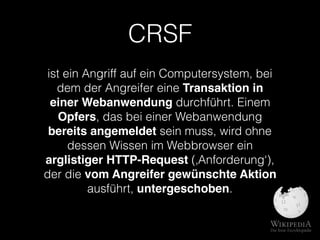 CRSF
ist ein Angriff auf ein Computersystem, bei
dem der Angreifer eine Transaktion in
einer Webanwendung durchführt. Einem
Opfers, das bei einer Webanwendung
bereits angemeldet sein muss, wird ohne
dessen Wissen im Webbrowser ein
arglistiger HTTP-Request (‚Anforderung‘),
der die vom Angreifer gewünschte Aktion
ausführt, untergeschoben.
 