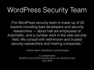 –Andrew Nacin, WordPress Lead Developer
in a presentation 
‘WordPress.org & Optimizing Security for your WordPress sites’  
June 2013
„The WordPress security team is made up of 25
experts including lead developers and security
researchers — about half are employees of
Automattic, and a number work in the web security
ﬁeld. We consult with well-known and trusted
security researchers and hosting companies.“
WordPress Security Team
 