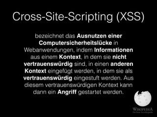 Cross-Site-Scripting (XSS)
bezeichnet das Ausnutzen einer
Computersicherheitslücke in
Webanwendungen, indem Informationen
aus einem Kontext, in dem sie nicht
vertrauenswürdig sind, in einen anderen
Kontext eingefügt werden, in dem sie als
vertrauenswürdig eingestuft werden. Aus
diesem vertrauenswürdigen Kontext kann
dann ein Angriff gestartet werden.
 