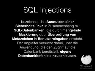 SQL Injections
bezeichnet das Ausnutzen einer
Sicherheitslücke in Zusammenhang mit
SQL-Datenbanken, die durch mangelnde
Maskierung oder Überprüfung von
Metazeichen in Benutzereingaben entsteht.
Der Angreifer versucht dabei, über die
Anwendung, die den Zugriff auf die
Datenbank bereitstellt, eigene
Datenbankbefehle einzuschleusen.
 
