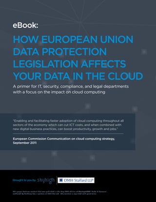 Whitepaper:
HOW EUROPEAN UNION
DATA PROTECTION
LEGISLATION AFFECTS
YOUR DATA IN THE CLOUD
A primer for IT, security, compliance, and legal departments
with a focus on the impact on cloud computing
"Enabling and facilitating faster adoption of cloud computing throughout all
sectors of the economy which can cut ICT costs, and when combined with
new digital business practices, can boost productivity, growth and jobs.”
European Commission Communication on cloud computing strategy,
September 2011
This paper features content that was published in the May 2014 edition of StrategicRISK ‘Make IT Personal’,
authored by Anthony Lee, a partner at DMH Stallard. The content is reprinted with permission.
Brought to you by
eBook:
HOW EUROPEAN UNION
DATA PROTECTION
LEGISLATION AFFECTS
YOUR DATA IN THE CLOUD
A primer for IT, security, compliance, and legal departments
with a focus on the impact on cloud computing
"Enabling and facilitating faster adoption of cloud computing throughout all
sectors of the economy which can cut ICT costs, and when combined with
new digital business practices, can boost productivity, growth and jobs.”
European Commission Communication on cloud computing strategy,
September 2011
This paper features content that was published in the May 2014 edition of StrategicRISK ‘Make IT Personal’,
authored by Anthony Lee, a partner at DMH Stallard. The content is reprinted with permission.
Brought to you by
 