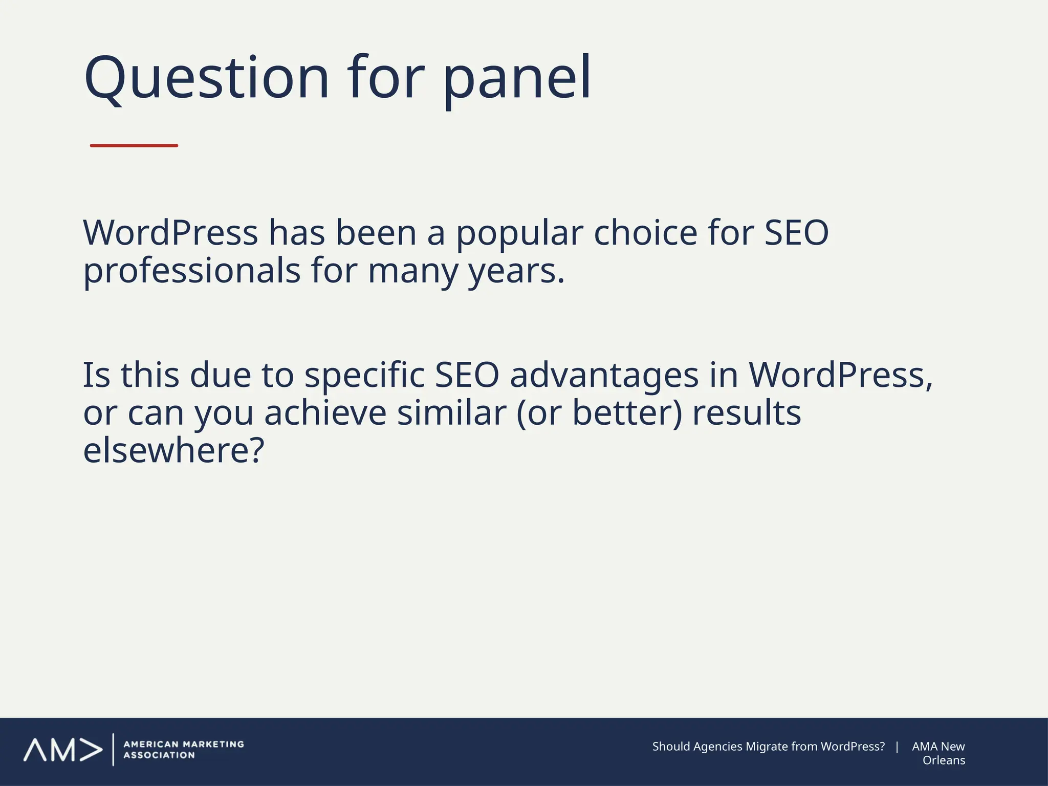 Question for panel
WordPress has been a popular choice for SEO
professionals for many years.
Is this due to specific SEO advantages in WordPress,
or can you achieve similar (or better) results
elsewhere?
Should Agencies Migrate from WordPress? | AMA New
Orleans
 