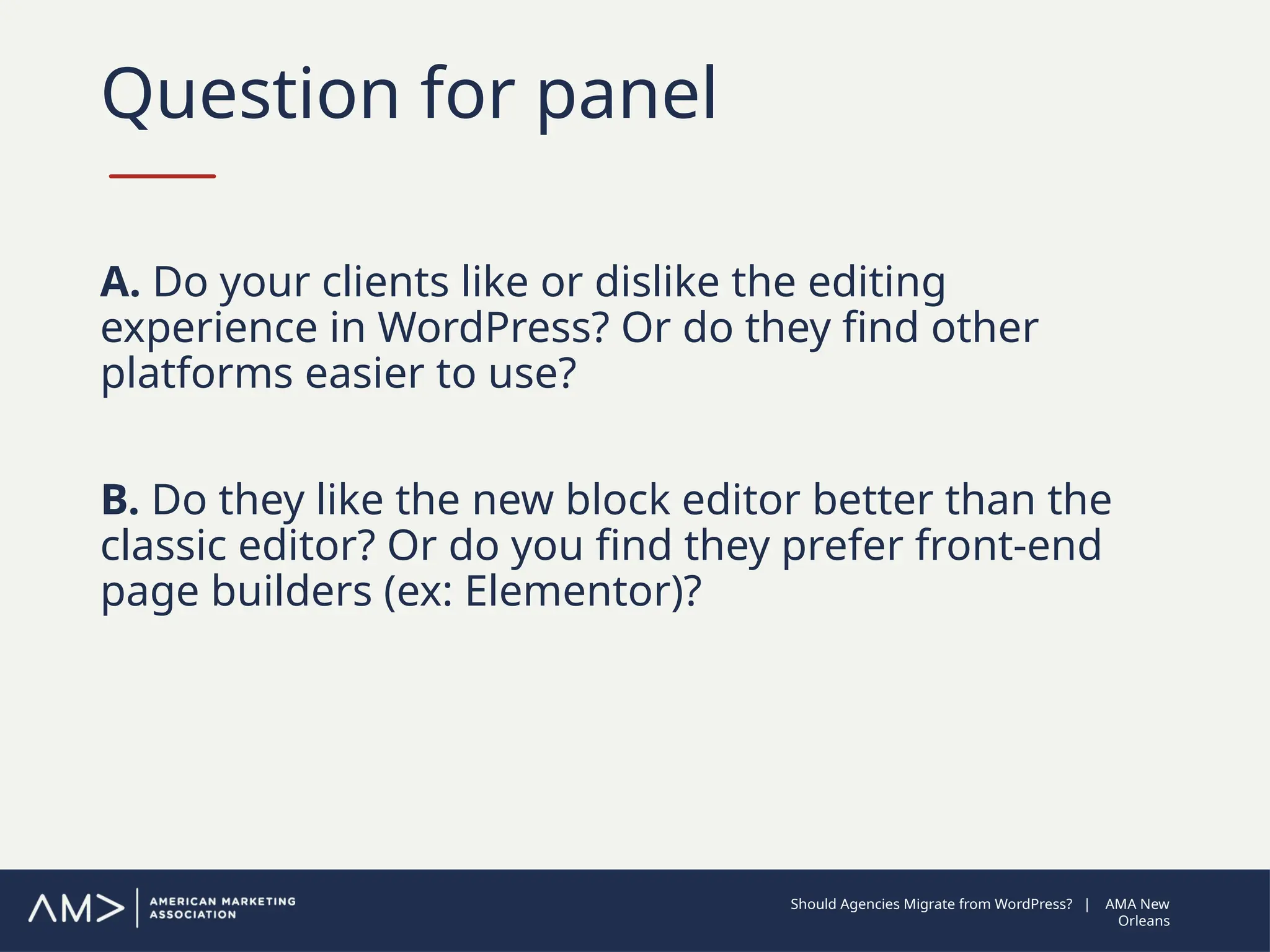 Question for panel
A. Do your clients like or dislike the editing
experience in WordPress? Or do they find other
platforms easier to use?
B. Do they like the new block editor better than the
classic editor? Or do you find they prefer front-end
page builders (ex: Elementor)?
Should Agencies Migrate from WordPress? | AMA New
Orleans
 