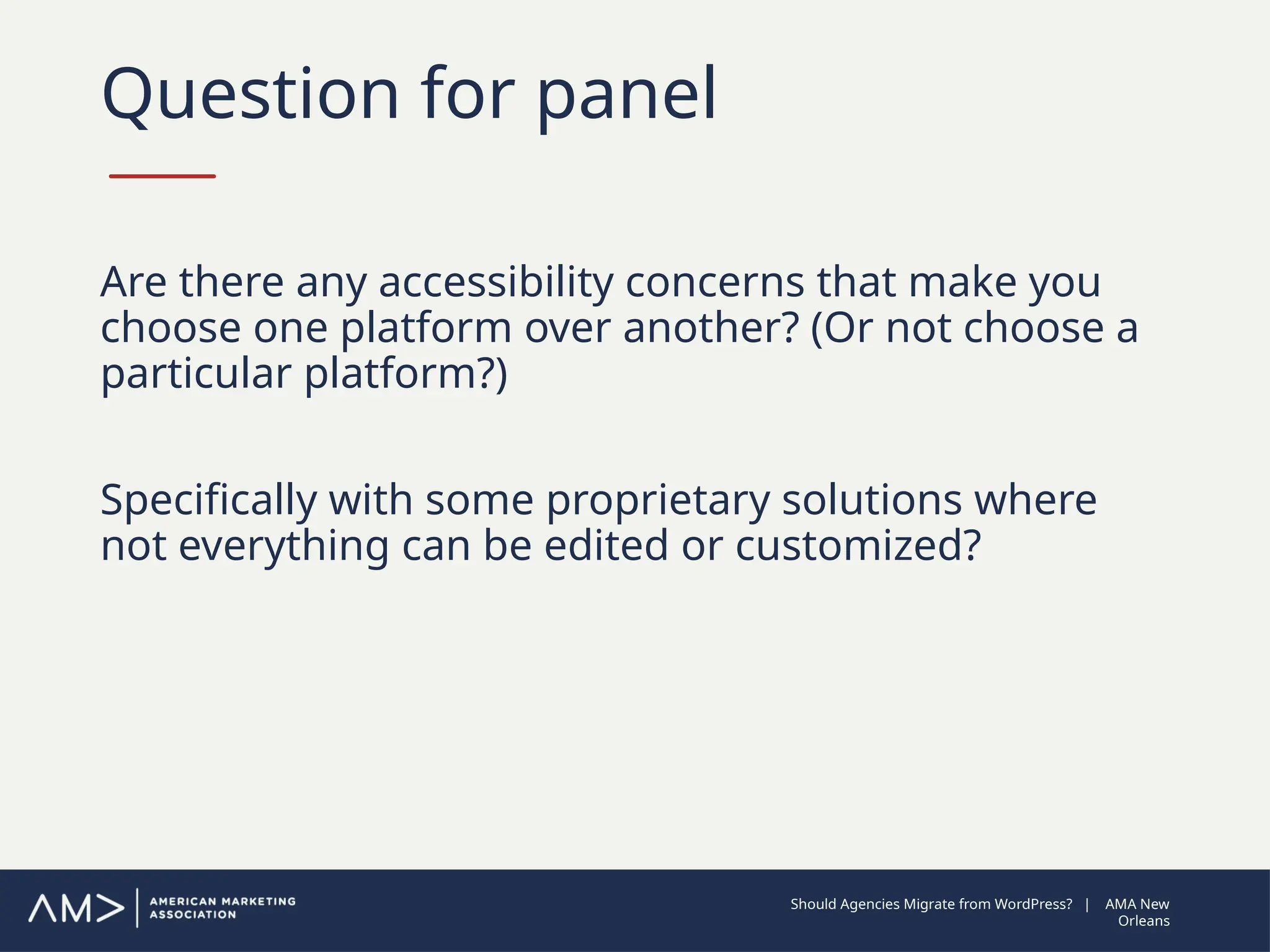Question for panel
Are there any accessibility concerns that make you
choose one platform over another? (Or not choose a
particular platform?)
Specifically with some proprietary solutions where
not everything can be edited or customized?
Should Agencies Migrate from WordPress? | AMA New
Orleans
 