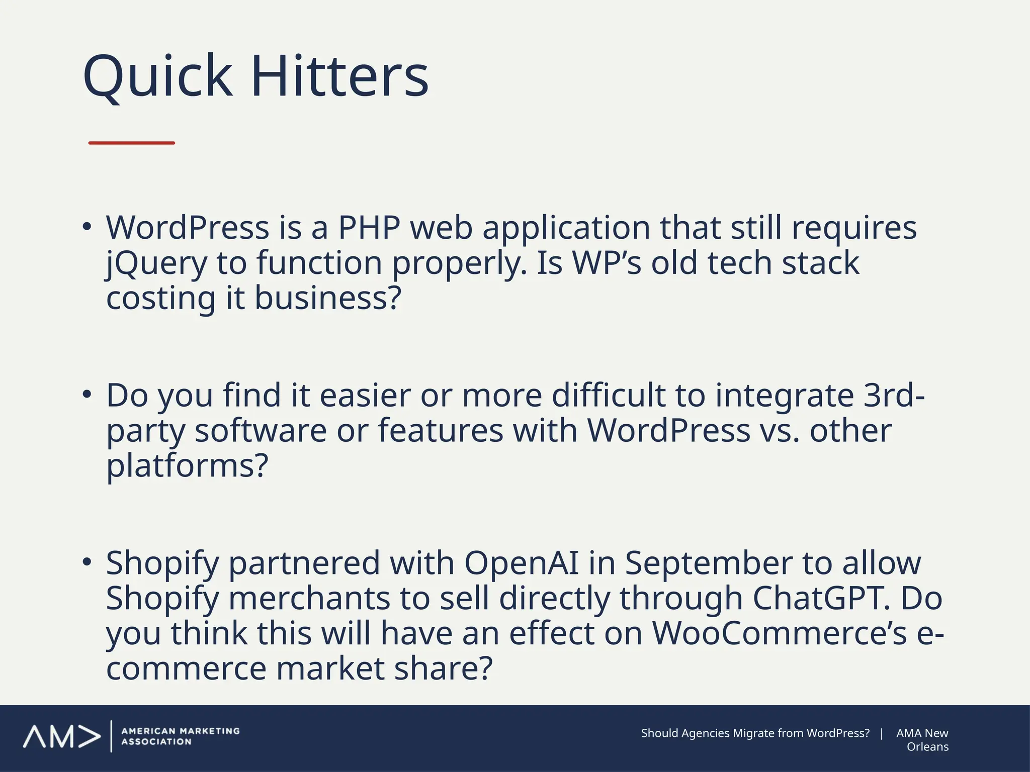 Quick Hitters
• WordPress is a PHP web application that still requires
jQuery to function properly. Is WP’s old tech stack
costing it business?
• Do you find it easier or more difficult to integrate 3rd-
party software or features with WordPress vs. other
platforms?
• Shopify partnered with OpenAI in September to allow
Shopify merchants to sell directly through ChatGPT. Do
you think this will have an effect on WooCommerce’s e-
commerce market share?
Should Agencies Migrate from WordPress? | AMA New
Orleans
 