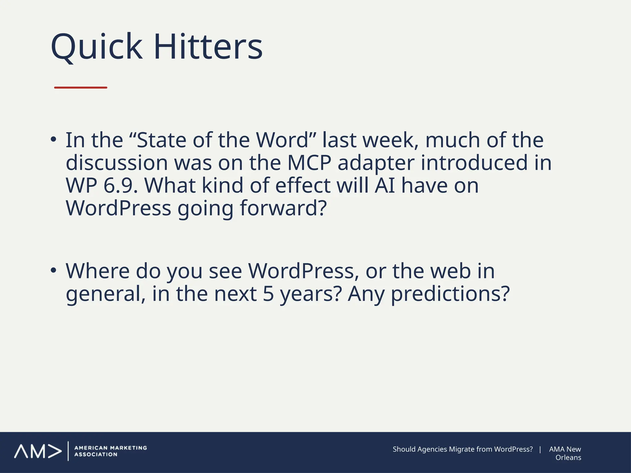 Quick Hitters
• In the “State of the Word” last week, much of the
discussion was on the MCP adapter introduced in
WP 6.9. What kind of effect will AI have on
WordPress going forward?
• Where do you see WordPress, or the web in
general, in the next 5 years? Any predictions?
Should Agencies Migrate from WordPress? | AMA New
Orleans
 