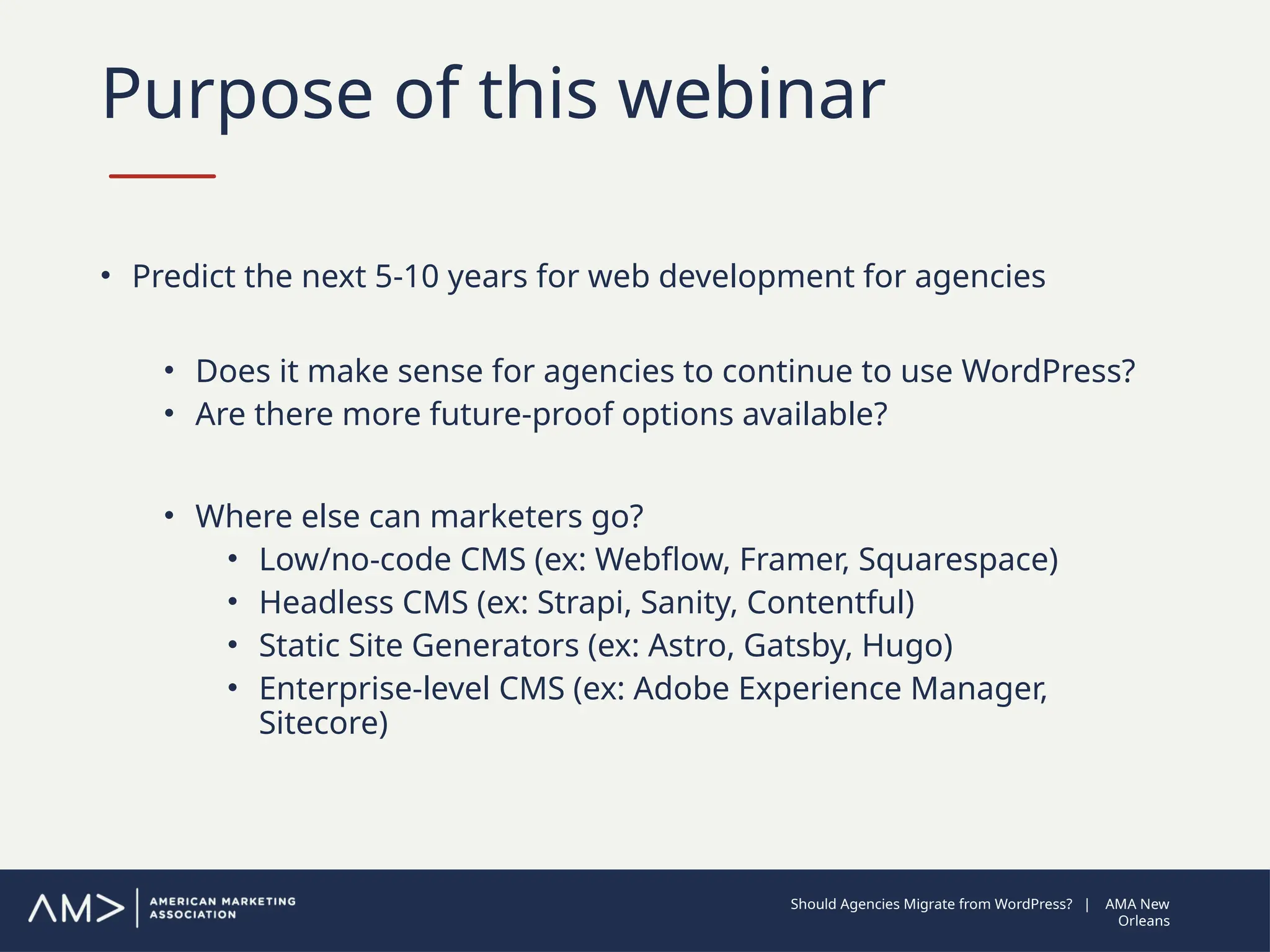 Purpose of this webinar
• Predict the next 5-10 years for web development for agencies
• Does it make sense for agencies to continue to use WordPress?
• Are there more future-proof options available?
• Where else can marketers go?
• Low/no-code CMS (ex: Webflow, Framer, Squarespace)
• Headless CMS (ex: Strapi, Sanity, Contentful)
• Static Site Generators (ex: Astro, Gatsby, Hugo)
• Enterprise-level CMS (ex: Adobe Experience Manager,
Sitecore)
Should Agencies Migrate from WordPress? | AMA New
Orleans
 