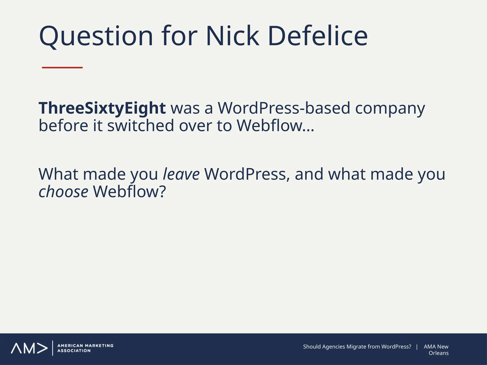 Question for Nick Defelice
ThreeSixtyEight was a WordPress-based company
before it switched over to Webflow…
What made you leave WordPress, and what made you
choose Webflow?
Should Agencies Migrate from WordPress? | AMA New
Orleans
 