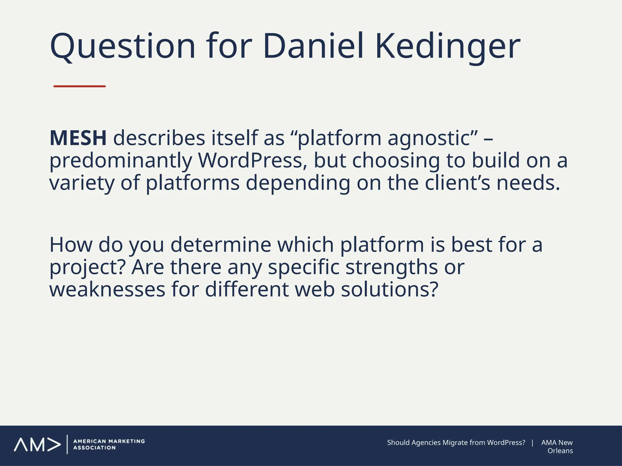 Question for Daniel Kedinger
MESH describes itself as “platform agnostic” –
predominantly WordPress, but choosing to build on a
variety of platforms depending on the client’s needs.
How do you determine which platform is best for a
project? Are there any specific strengths or
weaknesses for different web solutions?
Should Agencies Migrate from WordPress? | AMA New
Orleans
 