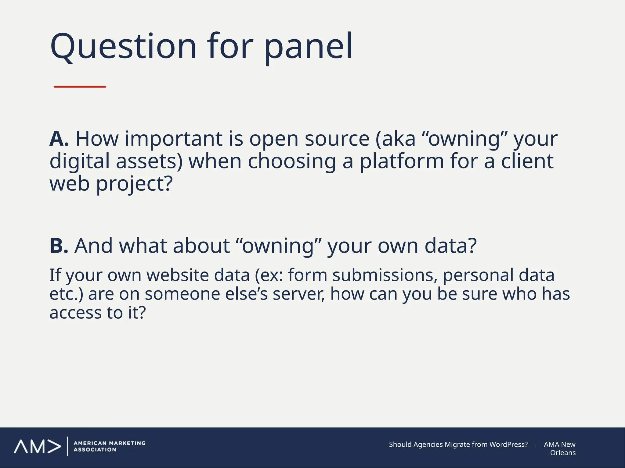 Question for panel
A. How important is open source (aka “owning” your
digital assets) when choosing a platform for a client
web project?
B. And what about “owning” your own data?
If your own website data (ex: form submissions, personal data
etc.) are on someone else’s server, how can you be sure who has
access to it?
Should Agencies Migrate from WordPress? | AMA New
Orleans
 