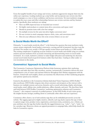 Social Media Analytics




Given the tangible beneﬁts of user ratings and reviews, marketers aggressively integrate them into the
online user experience. Leading marketers go a step further and incorporate user reviews into their
email campaigns as a way to boost conﬁdence and increase conversions. Yet most marketers struggle
to explain the exact cause-and-effect relationships between user reviews activities and key business
metrics. Speciﬁcally, these marketers are asking:
    • Have our KPIs improved since we launched user reviews?
    • Do highly rated products or content items drive conversions and repeat visits?
    • Should we promote items with a few low ratings?
    • Do multiple reviews for the same item drive higher conversion rates?
    • Do user reviews in email campaigns improve clicks, visits, and conversions rates?
    • How do your inﬂuencers (those who write reviews) behave on our site?


Is Social Media Worth the Effort?
Ultimately, “is social media worth the effort?” is the bottom-line question that most marketers today
cannot answer empirically. Social media is innovative, exciting and full of potential, but does it get the
job done? Put another way, would a CFO get equally excited about social media as a CMO would?
The existing complexities of applying accurate analytics to social media and reliably tying it to website
analytics prevent marketers from accurately measuring and demonstrating return on social media
investment. As a result, marketers continue to make budget allocation and marketing mix decisions
around social media based on gut-level instincts rather than hard data – leading to either under- or
over-investment in this media.


Coremetrics’ Approach to Social Media
The Coremetrics Continuous Optimization Platform helps businesses optimize their marketing
initiatives and make their best offer anywhere, anytime, automatically. Coremetrics delivers the most
comprehensive view of visitor and customer behavior throughout their lifetime engagement with the
business. Armed with such insights, clients can maximize the effectiveness of their marketing programs
and optimize spend across channels.

Central to the platform is the Coremetrics Lifetime Individual Visitor Experience (LIVE) Proﬁles™
data warehouse. LIVE Proﬁles integrate data about customers and prospects as they interact with a
business over multiple sessions and across channels, such as search advertising, display advertising,
social media, email, afﬁliate sites, mobile platforms, ofﬂine channels, and more. The data ﬂows back
and forth between LIVE Proﬁles, Coremetrics’ marketing optimization solutions and Coremetrics
Connect™ – the company’s network of certiﬁed partners. As the LIVE Proﬁle of each visitor grows,
the insights become stronger, enabling clients to continually reﬁne offers and user experience.

Coremetrics offers clients a set of web analytics tags that can be embedded pervasively across the
website. The tagging approach is highly intuitive, whereby each tag clearly exposes the type of data
it captures (page views, product views, registration, conversion events, ecommerce, etc.). Clients can
pass attributes into the tags that further describe the tagged elements (e.g. “color”, “size”, “style,” etc.
for a product tag). Moreover, clients can append parameters to campaign links, which help classify the
links in Coremetrics reports.




                               Copyright © 2009 Coremetrics, Inc. All rights reserved.     WHITE PAPER     8
 