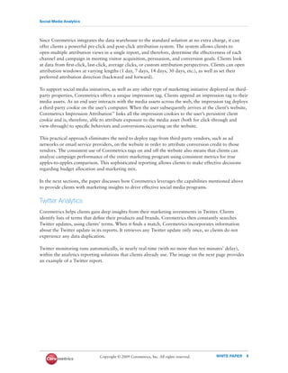 Social Media Analytics




Since Coremetrics integrates the data warehouse to the standard solution at no extra charge, it can
offer clients a powerful pre-click and post-click attribution system. The system allows clients to
open multiple attribution views in a single report, and therefore, determine the effectiveness of each
channel and campaign in meeting visitor acquisition, persuasion, and conversion goals. Clients look
at data from ﬁrst-click, last-click, average clicks, or custom attribution perspectives. Clients can open
attribution windows at varying lengths (1 day, 7 days, 14 days, 30 days, etc.), as well as set their
preferred attribution direction (backward and forward).

To support social media initiatives, as well as any other type of marketing initiative deployed on third-
party properties, Coremetrics offers a unique impression tag. Clients append an impression tag to their
media assets. As an end user interacts with the media assets across the web, the impression tag deploys
a third-party cookie on the user’s computer. When the user subsequently arrives at the client’s website,
Coremetrics Impression Attribution™ links all the impression cookies to the user’s persistent client
cookie and is, therefore, able to attribute exposure to the media asset (both for click-through and
view-through) to speciﬁc behaviors and conversions occurring on the website.

This practical approach eliminates the need to deploy tags from third-party vendors, such as ad
networks or email service providers, on the website in order to attribute conversion credit to those
vendors. The consistent use of Coremetrics tags on and off the website also means that clients can
analyze campaign performance of the entire marketing program using consistent metrics for true
apples-to-apples comparison. This sophisticated reporting allows clients to make effective decisions
regarding budget allocation and marketing mix.

In the next sections, the paper discusses how Coremetrics leverages the capabilities mentioned above
to provide clients with marketing insights to drive effective social media programs.


Twitter Analytics
Coremetrics helps clients gain deep insights from their marketing investments in Twitter. Clients
identify lists of terms that deﬁne their products and brands. Coremetrics then constantly searches
Twitter updates, using clients’ terms. When it ﬁnds a match, Coremetrics incorporates information
about the Twitter update in its reports. It retrieves any Twitter update only once, so clients do not
experience any data duplication.

Twitter monitoring runs automatically, in nearly real-time (with no more than ten minutes’ delay),
within the analytics reporting solutions that clients already use. The image on the next page provides
an example of a Twitter report.




                              Copyright © 2009 Coremetrics, Inc. All rights reserved.     WHITE PAPER       9
 