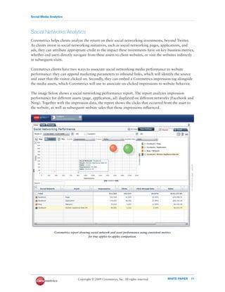 Social Media Analytics




Social Networks Analytics
Coremetrics helps clients analyze the return on their social networking investments, beyond Twitter.
As clients invest in social networking initiatives, such as social networking pages, applications, and
ads, they can attribute appropriate credit to the impact these investments have on key business metrics,
whether end users directly navigate from these assets to client websites, or visit the websites indirectly
in subsequent visits.

Coremetrics clients have two ways to associate social networking media performance to website
performance: they can append marketing parameters to inbound links, which will identify the source
and asset that the visitor clicked on. Secondly, they can embed a Coremetrics impression tag alongside
the media assets, which Coremetrics will use to associate un-clicked impressions to website behavior.

The image below shows a social networking performance report. The report analyzes impression
performance for different assets (page, application, ad) displayed on different networks (Facebook and
Ning). Together with the impression data, the report shows the clicks that occurred from the asset to
the website, as well as subsequent website sales that those impressions inﬂuenced.




                Coremetrics report showing social network and asset performance using consistent metrics
                                         for true apples-to-apples comparison.




                                 Copyright © 2009 Coremetrics, Inc. All rights reserved.             WHITE PAPER   11
 