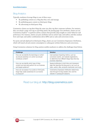 Social Media Analytics




Blog Analytics
Typically, marketers leverage blogs in one of three ways:
    • By publishing content on a blog that they own and manage
    • By publishing guest content on third-party blogs
    • By advertising on third-party blog

Coremetrics clients can tag their blogs the same way they tag their corporate websites. For instance,
they can attach a page view tag to each blog article. By passing page view attributes, clients can use
Coremetrics Explore™ to perform ad-hoc analysis that provides deep insight on visitor behavior and
preferences. For instance, clients can pass attributes such as article topic and author, and then analyze
how each topic and author combinations drives KPIs such as sales and conversion events.

For posts and ads deployed on third-party blogs, clients can use Coremetrics Impression Attribution,
which will match ad and content consumption to subsequent website behaviors and conversions.

Using Coremetrics solutions for blog analysis enables marketers to address the challenges listed below.


    Challenge                                                Solution
    How can we identify the best blogs on which              Use business-impacting metrics, such as
    we should advertise or to which we should                conversion events, and website registrations,
    contribute content?                                      to determine how different blogs help drive key
                                                             business objectives.
    How can we identify which type of blog                   Append attributes to both links and impression
    content and ads best perform for our business            tags that describe the blog post or ad, such as
    and target audience?                                     topic, author, offer, products mentioned, and more.
    How can we assess if our posts on third-party            Coremetrics Impression Attribution determines
    blogs help create awareness for our brands               view-through for blog readers who visit the
    or products?                                             website in subsequent sessions.




                Read our blog at: http://blog.coremetrics.com




                               Copyright © 2009 Coremetrics, Inc. All rights reserved.         WHITE PAPER     13
 