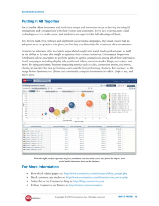 Social Media Analytics



Putting It All Together
Social media offers businesses and marketers unique and innovative ways to develop meaningful
interactions and conversations with their visitors and customers. Every day, it seems, new social
technologies arrive on the scene, and marketers are eager to take full advantage of them.

Yet, before marketers embrace and implement social media campaigns, they must ensure that an
adequate analytics practice is in place, so that they can determine the returns on these investments.

Coremetrics solutions offer marketers unparalleled insight into social media performance, as well
as the ability to harness this insight to optimize their various initiatives. Coremetrics Impression
Attribution allows marketers to perform apples-to-apples comparisons among all of their impression-
based campaigns, including display ads, syndicated videos, social networks, blogs, micro-sites, and
more. By using consistent, business-impacting metrics such as sales, conversion events, and more,
clients can identify the best performing assets and the best performing channels. For instance, as the
image below demonstrates, clients can consistently compare investments in videos, display ads, and
micro sites.




           With the right analytics practice in place, marketers can now truly assess and prove the impact their
                                       social media initiatives have on the business.

For More Information
    •    Download related papers at: http://www.coremetrics.com/resources/white_papers.php
    •    Read customer case studies at: http://www.coremetrics.com/clients/success_stories.php
    •    Subscribe to the Coremetrics blog at: http://blog.coremetrics.com
    •    Follow Coremetics on Twitter at: http://twitter.com/coremetrics



                                  Copyright © 2009 Coremetrics, Inc. All rights reserved.               WHITE PAPER   16
 
