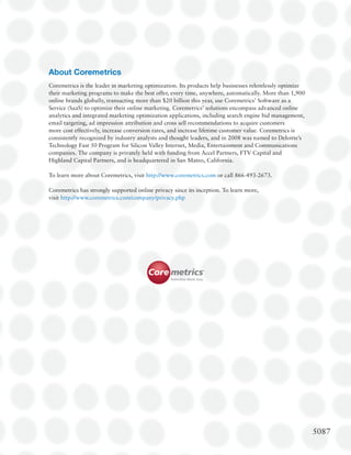 About Coremetrics
Coremetrics is the leader in marketing optimization. Its products help businesses relentlessly optimize
their marketing programs to make the best offer, every time, anywhere, automatically. More than 1,900
online brands globally, transacting more than $20 billion this year, use Coremetrics’ Software as a
Service (SaaS) to optimize their online marketing. Coremetrics’ solutions encompass advanced online
analytics and integrated marketing optimization applications, including search engine bid management,
email targeting, ad impression attribution and cross sell recommendations to acquire customers
more cost effectively, increase conversion rates, and increase lifetime customer value. Coremetrics is
consistently recognized by industry analysts and thought leaders, and in 2008 was named to Deloitte’s
Technology Fast 50 Program for Silicon Valley Internet, Media, Entertainment and Communications
companies. The company is privately held with funding from Accel Partners, FTV Capital and
Highland Capital Partners, and is headquartered in San Mateo, California.

To learn more about Coremetrics, visit http://www.coremetrics.com or call 866-493-2673.

Coremetrics has strongly supported online privacy since its inception. To learn more,
visit http://www.coremetrics.com/company/privacy.php




                                                                                                          5087
 