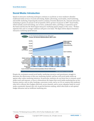 Social Media Analytics




Social Media: Introduction
Spend on interactive marketing techniques continues to accelerate as more marketers abandon
traditional media in favor of search advertising, display advertising, social media, email marketing,
and mobile marketing. Expecting this trend to continue, Forrester Research, Inc. forecasts interactive
marketing to garner 21 percent of all ad spend by 2014, up from 12 percent in 2007. Social media,
which includes social networking, user reviews, syndicated videos, and blogs, is expected to grow
the fastest and become the third-largest interactive marketing spend category in ﬁve years.1 Product
segments that cater to younger audiences will grow even faster. The ﬁgure below depicts Forrester’s
interactive marketing spend forecast.




Despite the excitement around social media, marketing executives and practitioners struggle to
determine the effectiveness of this new marketing channel, and how well social media stacks up
against other online marketing initiatives. In particular, marketers do not know how to measure social
media reach and exposure, or how to demonstrate the impact that social media marketing has on key
business metrics, such as sales, bookings, conversion events, and so on. It’s no surprise that marketers
often fail to allocate their budgets effectively across channels, and to secure adequate funds for social
media consistently. Instead, they rely on gut-feel decision making, which often leads to sub-optimal
budget allocation and an inefﬁcient marketing mix.




1 Forrester,   “US Marketing Forecast 2009 to 2014,”by Shar VanBoskirk, July 7, 2009.


                                      Copyright © 2009 Coremetrics, Inc. All rights reserved.   WHITE PAPER   1
 