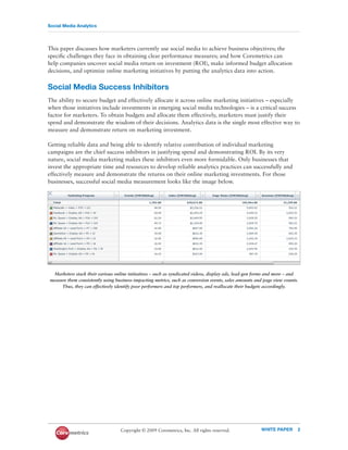 Social Media Analytics




This paper discusses how marketers currently use social media to achieve business objectives; the
speciﬁc challenges they face in obtaining clear performance measures; and how Coremetrics can
help companies uncover social media return on investment (ROI), make informed budget allocation
decisions, and optimize online marketing initiatives by putting the analytics data into action.


Social Media Success Inhibitors
The ability to secure budget and effectively allocate it across online marketing initiatives – especially
when those initiatives include investments in emerging social media technologies – is a critical success
factor for marketers. To obtain budgets and allocate them effectively, marketers must justify their
spend and demonstrate the wisdom of their decisions. Analytics data is the single most effective way to
measure and demonstrate return on marketing investment.

Getting reliable data and being able to identify relative contribution of individual marketing
campaigns are the chief success inhibitors in justifying spend and demonstrating ROI. By its very
nature, social media marketing makes these inhibitors even more formidable. Only businesses that
invest the appropriate time and resources to develop reliable analytics practices can successfully and
effectively measure and demonstrate the returns on their online marketing investments. For those
businesses, successful social media measurement looks like the image below.




  Marketers stack their various online initiatives – such as syndicated videos, display ads, lead-gen forms and more – and
measure them consistently using business-impacting metrics, such as conversion events, sales amounts and page view counts.
     Thus, they can effectively identify poor performers and top performers, and reallocate their budgets accordingly.




                                  Copyright © 2009 Coremetrics, Inc. All rights reserved.              WHITE PAPER       2
 