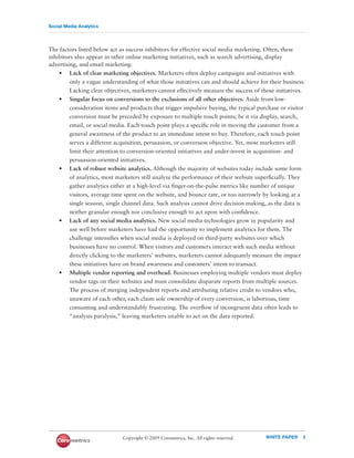 Social Media Analytics




The factors listed below act as success inhibitors for effective social media marketing. Often, these
inhibitors also appear in other online marketing initiatives, such as search advertising, display
advertising, and email marketing:
    • Lack of clear marketing objectives. Marketers often deploy campaigns and initiatives with
         only a vague understanding of what those initiatives can and should achieve for their business.
         Lacking clear objectives, marketers cannot effectively measure the success of those initiatives.
    • Singular focus on conversions to the exclusions of all other objectives. Aside from low-
         consideration items and products that trigger impulsive buying, the typical purchase or visitor
         conversion must be preceded by exposure to multiple touch points; be it via display, search,
         email, or social media. Each touch point plays a speciﬁc role in moving the customer from a
         general awareness of the product to an immediate intent to buy. Therefore, each touch point
         serves a different acquisition, persuasion, or conversion objective. Yet, most marketers still
         limit their attention to conversion-oriented initiatives and under-invest in acquisition- and
         persuasion-oriented initiatives.
    • Lack of robust website analytics. Although the majority of websites today include some form
         of analytics, most marketers still analyze the performance of their website superﬁcially. They
         gather analytics either at a high-level via ﬁnger-on-the-pulse metrics like number of unique
         visitors, average time spent on the website, and bounce rate, or too narrowly by looking at a
         single session, single channel data. Such analysis cannot drive decision making, as the data is
         neither granular enough nor conclusive enough to act upon with conﬁdence.
    • Lack of any social media analytics. New social media technologies grow in popularity and
         use well before marketers have had the opportunity to implement analytics for them. The
         challenge intensiﬁes when social media is deployed on third-party websites over which
         businesses have no control. When visitors and customers interact with such media without
         directly clicking to the marketers’ websites, marketers cannot adequately measure the impact
         these initiatives have on brand awareness and customers’ intent to transact.
    • Multiple vendor reporting and overhead. Businesses employing multiple vendors must deploy
         vendor tags on their websites and must consolidate disparate reports from multiple sources.
         The process of merging independent reports and attributing relative credit to vendors who,
         unaware of each other, each claim sole ownership of every conversion, is laborious, time
         consuming and understandably frustrating. The overﬂow of incongruent data often leads to
         “analysis paralysis,” leaving marketers unable to act on the data reported.




                              Copyright © 2009 Coremetrics, Inc. All rights reserved.   WHITE PAPER     3
 