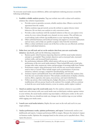 Social Media Analytics


To overcome social media success inhibitors, deﬁne and implement enduring processes around the
following methodology:

    1. Establish a reliable analytics practice. Tag your website once with a robust web analytics
       solution. Key solution requirements:
          a. Provides access to granular, accurate, reliable analytics data. Obtain a service-level
               agreement from the vendor.
          b. Deploys analytics tags pervasively across the website to capture diverse visitor
               behaviors. Do not limit your analysis to only conversion events.
          c.   Provides a data warehouse with the standard solution so that you can capture every
               action, by every visitor, through every channel, in every session. This will help you
               avoid making costly website tag modiﬁcations as your reporting needs change.
          d. Offers unlimited business and technical training and support to overcome deployment
               and use issues, and to help you quickly recognize value from the investment.
          e.   Offers a robust attribution system out-of-the-box so that you can effectively attribute
               credit to individual initiatives.

    2. Deﬁne how you will track and act on the analytics data from your new social media
       initiatives. Speciﬁcally, spell out the following components:
           a. Business goals: which business-impacting objectives will the social media initiative
                 attempt to accomplish? These include objectives such as increased sales, increased
                 website trafﬁc, and increased brand awareness.
           b. Key performance indicators (KPIs): which metrics will you use to measure the
                 performance of the new social media initiative? These include KPIs such as total sales,
                 average order value, sessions per visitor, and percentage of incoming trafﬁc from Twitter.
           c.    Performance targets: what performance levels will the new social media initiative
                 need to meet or exceed? These include targets such as performance of previous
                 initiatives, industry averages, competitive benchmarking, and forecasts.
           d. Analytics reports and dashboards: how will stakeholders consume the analytics data
                 from the new social media initiative? This includes considerations of display columns,
                 metrics, ﬁlters, segments, time spans, reoccurrence, and report distribution.
           e.    Follow-up actions: what marketing mix, budget allocation, or channel and content
                 modiﬁcations will you pursue based on the analysis? For example, will you continue
                 to fund the new social media initiative, revise its content, and/or replace vendors?

    3. Attach an analytics tag to the social media asset. For the analytics solution to successfully
       match users who interact with your social media asset on third-party websites against visitors
       to your website, the social media analytics tag must deploy a third-party cookie on the user’s
       machine. Note that you should not make any changes to the analytics tags on your website
       while tagging your media assets.


    4. Launch your social media initiative. Deploy the new asset on the web and avail it to your
       target audience.


    5. Analyze performance results, optimize performance, and repeat. Continuously analyze your
       dashboards and reports. Compare performance KPIs to targets. Measure the initiative’s impact
       on business results. Optimize the campaign based on the actions you’ve speciﬁed above. Then,
       repeat the process.

                              Copyright © 2009 Coremetrics, Inc. All rights reserved.     WHITE PAPER     4
 