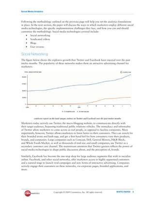 Social Media Analytics




Following the methodology outlined on the previous page will help you set the analytics foundations
in place. In the next section, the paper will discuss the ways in which marketers employ different social
media technologies, the speciﬁc implementation challenges they face, and how you can and should
customize the methodology. Social media technologies covered include:
    • Social networking
    • Syndicated videos
    • Blogs
    • User reviews


Social Networking
The ﬁgure below shows the explosive growth that Twitter and Facebook have enjoyed over the past
twelve months. The popularity of these networks makes them an attractive advertising channel for
marketers.




            comScore report on the total unique visitors on Twitter and Facebook over the past twelve months

Marketers today actively use Twitter, the micro-blogging website, to communicate directly with
their target audience, bypassing traditional public relations vehicles. The immediacy and informality
of Twitter allow marketers to come across as real people, as opposed to faceless companies. More
importantly, however, Twitter allows marketers to listen better to their customers. They can search for
their branded terms and hash-tags, and get a ﬁrst-hand feel for how consumers view their products,
brands, and companies. Large companies such as Comcast, Dell, General Motors, H&R Block,
and Whole Foods Market, as well as thousands of mid-size and small companies, use Twitter as a
secondary customer care channel. The mainstream attention that Twitter garners reﬂects the power of
social media technologies to shape public discussion about, and the perception of, brands.

Similarly, Facebook has become the one-stop shop for large audience segments that wish to socialize
online. Facebook, and other social networks, offer marketers access to highly segmented customers
and a natural stage to launch viral campaigns and new forms of interactive advertising. Companies
actively engage their customers on these networks, via corporate pages, branded applications, and
more.




                                 Copyright © 2009 Coremetrics, Inc. All rights reserved.               WHITE PAPER   5
 