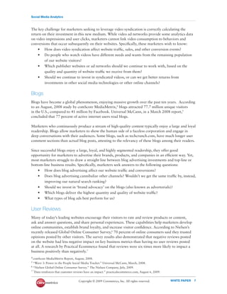 Social Media Analytics



The key challenge for marketers seeking to leverage video syndication is correctly calculating the
return on their investment in this new medium. While video ad networks provide some analytics data
on video impressions and user clicks, marketers cannot link video consumption to behaviors and
conversions that occur subsequently on their websites. Speciﬁcally, these marketers wish to know:
    • How does video syndication affect website trafﬁc, sales, and other conversion events?
    • Do people who watch videos have different needs and wants from the remaining population
        of our website visitors?
    • Which publisher websites or ad networks should we continue to work with, based on the
        quality and quantity of website trafﬁc we receive from them?
    • Should we continue to invest in syndicated videos, or can we get better returns from
        investments in other social media technologies or other online channels?


Blogs
Blogs have become a global phenomenon, enjoying massive growth over the past ten years. According
to an August, 2008 study by comScore MediaMetrix,4 blogs attracted 77.7 million unique visitors
in the U.S., compared to 41 million by Facebook. Universal McCann, in a March 2008 report,5
concluded that 77 percent of active internet users read blogs.

Marketers who continuously produce a stream of high-quality content typically enjoy a large and loyal
readership. Blogs allow marketers to show the human side of a faceless corporation and engage in
deep conversations with their audiences. Some blogs, such as techcrunch.com, have much longer user
comment sections than actual blog posts, attesting to the relevancy of these blogs among their readers.

Since successful blogs enjoy a large, loyal, and highly segmented readership, they offer good
opportunity for marketers to advertise their brands, products, and companies in an efﬁcient way. Yet,
most marketers struggle to draw a straight line between blog advertising investments and top-line or
bottom-line business results. Speciﬁcally, marketers seek answers to the following questions:
    • How does blog advertising affect our website trafﬁc and conversions?
    • Does blog advertising cannibalize other channels? Wouldn’t we get the same trafﬁc by, instead,
          improving our natural search ranking?
     •    Should we invest in ‘brand advocacy’ on the blogs (also known as advertorials)?
     •    Which blogs deliver the highest quantity and quality of website trafﬁc?
     •    What types of blog ads best perform for us?


User Reviews
Many of today’s leading websites encourage their visitors to rate and review products or content,
ask and answer questions, and share personal experiences. These capabilities help marketers develop
online communities, establish brand loyalty, and increase visitor conﬁdence. According to Nielsen’s
recently released Global Online Consumer Survey,6 70 percent of online consumers said they trusted
opinions posted by other visitors. The survey results also demonstrated that negative reviews posted
on the website had less negative impact on key business metrics than having no user reviews posted
at all. A research by Practical Ecommerce found that reviews were six times more likely to impact a
business positively than negatively.7
4 comScore  MediaMetrix Report, August, 2008.
5 “Wave  3: Power to the People Social Media Tracker.” Universal McCann, March, 2008.
6 “Nielsen Global Online Consumer Survey.” The Nielsen Company, July, 2009.

7 “Data reinforces that customer reviews have an impact.” practicalecommerce.com, August 6, 2009.



                                   Copyright © 2009 Coremetrics, Inc. All rights reserved.          WHITE PAPER   7
 