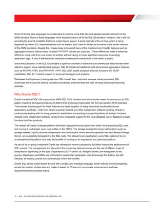 10 | SQL – THE NATURAL LANGUAGE FOR DATA ANALYSIS
Some of the big data languages have attempted to become more SQL-like and adopted specific elements of the
ANSI standard. Many of these languages have adopted some or all of the SQL 92 standard. However, this is still not
providing the level of portability that most project teams expect. A good example of this is Hive, which is being
displaced by newer SQL implementations such as Impala. Both claim to adhere to the some of the earlier versions
of the ANSI standards. Despite this, Impala does not support many of the most common HiveQL features such as
aggregate functions, lateral views, multiple DISTINCT clauses per query etc. These differences make it extremely
difficult to move code from one project to another without having to invest significant resources in recoding
application logic. A lack of adherence to standards increases the overall level of risk within a project.
Since the publication of the SQL 92 standard a significant number of additional data warehouse features have been
added to support more sophisticated analysis: SQL 99 introduced additional multi-dimensional aggregation features
such as ROLLUP, CUBE, and GROUPING SETS; SQL 2003 added analytical windows functions and OLAP
capabilities; SQL 2011 added support for temporal data types and analytics.
Databases that implement industry-standard SQL benefit their customers because industry-standard SQL
maximizes the re-use and sharing of analytic processes, and minimizes the risks of those processes becoming
obsolete.
Why Oracle SQL?
Oracle’s analytical SQL fully supports the ANSI SQL 2011 standard and also includes newer functions such as SQL
pattern-matching and approximate count distinct that are being incorporated into the next iteration of the standard.
This ensures broad support for these features and rapid adoption of newly introduced functionality across
applications and tools – both from Oracle’s partner network and other independent software vendors. Oracle is
continuously working with its many partners to assist them in exploiting its expanding library of analytic functions.
Already many independent software vendors have integrated support for the new Database 12c in-database analytic
functions into their products.
The release of Oracle’s Exadata platform delivered huge performance gains even when moving existing SQL code
and running it unchanged, even code written in the 1980’s. The storage level performance optimizations such as
storage indexes, hybrid columnar compression and smart scans, which were incorporated into the Exadata Storage
Server, are completely transparent to the SQL code. This allowed every application, every SQL statement to run
unchanged on this platform and reap the benefits of running on an engineered and optimized platform.
As part of its on-going investment Oracle has released in-memory processing to further improve the performance of
SQL queries. The management and lifecycle of the in-memory data structures and the use of different types of
compression depending on the type of operations (OLTP-centric vs. Analytics-centric) are transparent to the
queries. Developers and DBAs are not forced to rewrite their application code to leverage this feature. As with
Exadata, all existing queries can automatically inherit the benefits.
Oracle SQL allows project teams to work with a single, rich analytical language, which reduces overall complexity,
avoids the creation of data silos and makes it easier for IT teams to incorporate enhancements and new
requirements from business teams.
 
