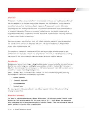1 | SQL – THE NATURAL LANGUAGE FOR ANALYSIS
Overview
Analytics is a must-have component of every corporate data warehouse and big data project. Many of
the early adopters of big data are managing the analysis of their data reservoirs through the use of
specialized tools such as: MapReduce, Spark, Impala etc. This approach is locking data inside
proprietary data silos, making cross-functional and cross-data store analysis either extremely difficult
or completely impossible. IT teams are struggling to adapt complex silo-specific program code to
support new and evolving analytical requirements. As a result, project costs are increasing and levels
of risk within each project are also rising.
Many companies are searching for a single rich, robust, productive, standards driven language that
can provide unified access over all types of data, drive rich sophisticated analysis, help constrain
project costs and lower overall risk.
The objective of this paper is to explain why SQL is fast becoming the default language for data
analytics and how it provides a mature and comprehensive framework for both data access, avoiding
the creation of data silos, and supports a broad range of advanced analytical features.
Introduction
Data processing has seen many changes and significant technological advances over the last forty years. However,
there has been one technology, one capability that has endured and evolved: the Structured Query Language or
SQL. Many other technologies have come and gone but SQL has been a constant. In fact, SQL has not only been a
constant, but it has also improved significantly over time.
What is it about SQL that is so compelling? What has made it the most successful language? SQL’s enduring
success is the result of a number of important and unique factors:
• Powerful framework
• Transparent optimization
• Continuous evolution
• Standards based
The following sections of this paper will explore each of these key points that make SQL such a compelling
language for data analysis.
Powerful Framework
The reason for collecting data is because it needs to be interrogated. This interrogation process is typically framed
around a set of data rather than a single data point or row of data. In 1970 E.F. Codd, while at IBM, established a
set of mathematical rules that govern the construction and execution of a query. These rules are known as relational
algebra (set theory) and consists of four primary operators:
 