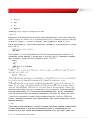 2 | SQL – THE NATURAL LANGUAGE FOR DATA ANALYSIS
• Projection
• Filter
• Join
• Aggregate
The following sections will explore these topics in more detail.
1. Projection
In the relational model, data is organized into rows and columns. When interrogating a set of data the first step is to
determine which columns within the data set are of interest. These columns are referred to as projections of the total
set of columns. Projections are specified in the first part of a SQL query’s framework: the SELECT clause.
In the example below the set is employee data stored in a table called EMP. The required columns can be ‘selected’
from this data set:
SELECT ename, job, hiredate
FROM emp;
SQL also supports the concept of extended projections. This is where new data columns are created within the
result set using arithmetic operations. For example, taking the columns SAL and COMM it is possible to compute the
rate of commission by dividing SAL by COMM to create a new column COMM_RATE :
SELECT
ename,
sal,
comm,
comm/sal*100 AS COMM_RATE
FROM emp;
The SELECT clause can also include all the columns rather than simply a subset. There is a simple SQL syntax for
selecting all columns within a set.
SELECT * FROM emp;
The Oracle Database transparently uses its metadata layer to establish the list of all column names associated with
the set and then internally expands the query statement to include all the relevant column names.
The Oracle Database has a comprehensive metadata layer that supports the discovery of columns across a wide
range of data sets: not only relational tables/views, but also XML documents, JSON documents, spatial objects,
image-style objects (BLOBs and CLOBs), semantic networks etc. Moreover, Oracle extends this metadata model
beyond the Oracle Database so that it can encompass data stored in other repositories: NoSQL databases, JSON
documents, and files stored on HDFS. This comprehensive metadata layer makes it very easy for developers to
create SQL statements containing column projections based around a wide range of data types and data sources.
This combination of sophistication metadata and automatic statement expansion is a core part of SQL yet it is
missing in many data analysis languages and this requires developers to add additional bespoke code to cope with
these basic requirements.
2. Filters
The next stage within the query framework is to specify the rows that are of interest. Since these cannot be identified
in the same way as columns, i.e. using names, a different approach is used for row-based projections. This
approach requires the use of filters that describe the attributes associated with row sets that are of interest. Within
 