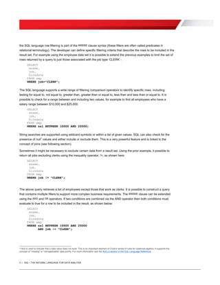 3 | SQL – THE NATURAL LANGUAGE FOR DATA ANALYSIS
the SQL language row filtering is part of the WHERE clause syntax (these filters are often called predicates in
relational terminology). The developer can define specific filtering criteria that describe the rows to be included in the
result set. For example using the employee data set it is possible to extend the previous examples to limit the set of
rows returned by a query to just those associated with the job type ‘CLERK’ :
SELECT
ename,
job,
hiredate
FROM emp
WHERE job=”CLERK”;
The SQL language supports a wide range of filtering comparison operators to identify specific rows, including:
testing for equal to, not equal to, greater than, greater than or equal to, less than and less than or equal to. It is
possible to check for a range between and including two values, for example to find all employees who have a
salary range between $10,000 and $25,000:
SELECT
ename,
job,
hiredate
FROM emp
WHERE sal BETWEEN 10000 AND 25000;
String searches are supported using wildcard symbols or within a list of given values. SQL can also check for the
presence of null
1
values and either include or exclude them. This is a very powerful feature and is linked to the
concept of joins (see following section).
Sometimes it might be necessary to exclude certain data from a result set. Using the prior example, it possible to
return all jobs excluding clerks using the inequality operator, !=, as shown here:
SELECT
ename,
job,
hiredate
FROM emp
WHERE job != ”CLERK”;
The above query retrieves a list of employees except those that work as clerks. It is possible to construct a query
that contains multiple filters to support more complex business requirements. The WHERE clause can be extended
using the AND and OR operators. If two conditions are combined via the AND operator then both conditions must
evaluate to true for a row to be included in the result, as shown below:
SELECT
ename,
job,
hiredate
FROM emp
WHERE sal BETWEEN 10000 AND 25000
AND job != ”CLERK”;
1 Null is used to indicate that a data value does not exist. This is an important element of Codd’s series of rules for relational algebra. It supports the
concept of "missing" or "not-applicable" data points. For more information see the NULLs section in the SQL Language Reference
 
