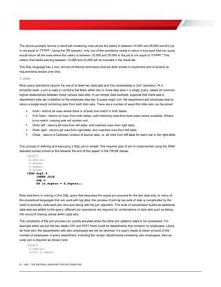 4 | SQL – THE NATURAL LANGUAGE FOR DATA ANALYSIS
The above example returns a result set containing rows where the salary is between 10,000 and 25,000 and the job
is not equal to “CLERK”. Using the OR operator, only one of the conditions needs to return a true such that our query
would return all the rows where the salary is between 10,000 and 25,000 or the job is not equal to “CLERK”. This
means that clerks earning between 10,000 and 25,000 will be included in the result set.
The SQL language has a very rich set of filtering techniques that are both simple to implement and to amend as
requirements evolve over time.
3. Joins
Most query operations require the use of at least two data sets and this necessitates a “join” operation. At a
simplistic level, a join is used to combine the fields within two or more data sets in a single query, based on common
logical relationships between those various data sets. In our simple data example, suppose that there was a
department data set in addition to the employee data set. A query might ‘join’ the department and employee data to
return a single result combining data from both data sets. There are a number of ways that data sets can be joined:
• Inner - returns all rows where there is at least one match in both tables
• Full Outer - returns all rows from both tables, with matching rows from both sides where available. If there
is no match, missing side will contain null.
• Outer left - returns all rows from left table, and matched rows from right table
• Outer right - returns all rows from right table, and matched rows from left table
• Cross - returns a Cartesian product of source sets, i.e. all rows from left table for each row in the right table
The process of defining and executing a SQL join is simple. The required type of join is implemented using the ANSI
standard syntax (more on this towards the end of this paper) in the FROM clause:
SELECT
d.deptno,
d.dname,
e.empno,
e.ename
FROM dept d
INNER JOIN
emp e
ON (e.deptno = d.deptno);
Note that there is nothing in this SQL query that describes the actual join process for the two data sets. In many of
the procedural languages that are used with big data, the process of joining two sets of data is complicated by the
need to explicitly code each join structure along with the join algorithm. The level of complication builds as additional
data sets are added to the query; different join operations are required for combinations of data sets such as taking
into account missing values within data sets.
The complexity of the join process can quickly escalate when the other join patterns need to be considered. For
example when we join the two tables EMP and DEPT there could be departments that contains no employees. Using
an inner join, the departments with zero employees are not be returned. If a query needs to return a count of the
number of employees in every department, including the ‘empty’ departments containing zero employees, then an
outer join is required as shown here:
SELECT
d.deptno,
count(e.empno)
 