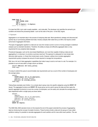 5 | SQL – THE NATURAL LANGUAGE FOR DATA ANALYSIS
FROM dept d
LEFT OUTER JOIN
emp e
ON (e.deptno = d.deptno)
GROUP BY d.deptno;
It is clear that SQL’s join code is easily readable – and code-able. The developer only specifies the semantic join
condition and leaves the processing details - such as the order of the joins - to the SQL engine.
4. Aggregate
Aggregation is an important step in the process of analyzing data sets. Most operational, strategic and discovery-led
queries rely on summarizing detailed level data. Industry analysts often state that up to 90% of all reports contain
some level of aggregate information.
The types of aggregation applied to a data set can vary from simple counts to sums to moving averages to statistical
analysis such as standard deviations. Therefore, the ability to simply and efficiently aggregate data is a key
requirement for any analytical data language.
Procedural languages, such as the Java based MapReduce, are more than capable of taking a data set and
aggregating it, or reducing it, to provide a summary result set. The approach is adequate for most simple data
discovery style queries, i.e. those that include basic counts. However, adding more complex aggregation
requirements quickly increases the amount of code required to manage the computations.
SQL has a rich set of data aggregation capabilities that make it easy to work on all rows in a set. For example, it is
possible to sum all rows within a single column as follows:
SELECT SUM(sal) AS total_salary
FROM emp;
It is easy to extend this query to accommodate new requirements such as a count of the number of employees and
the average salary:
SELECT
COUNT(empno) AS no_of_employees,
SUM(sal) AS total_salary,
AVG(sal) As average_salary
FROM emp;
Taking these examples even further, it is a simple step to group rows into specific categories using the GROUP BY
clause. The aggregate functions and GROUP BY clause group can be used to group the data and then apply the
specific aggregate function(s) to count the number of employees, sum the salary and calculate the average salary in
each department within a single query as shown below:
SELECT
deptno,
COUNT(empno) AS no_of_employees,
SUM(sal) AS total_salary,
AVG(sal) AS average_salary
FROM emp
GROUP BY deptno;
The ANSI SQL:2003 standard (more on this towards the end of this paper) extended the process of aggregating
data by introducing the concept of analytic functions. These functions divide a data set into groups of rows called
partitions making it is possible to calculate aggregates for each partition and for rows within each partition. The use
 