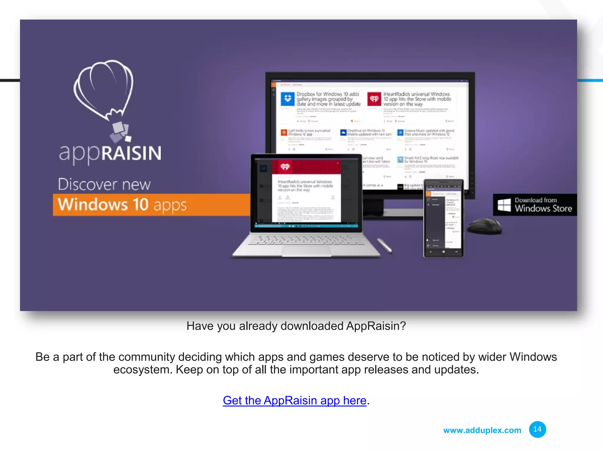 www.adduplex.com 14
Have you already downloaded AppRaisin?
Be a part of the community deciding which apps and games deserve to be noticed by wider Windows
ecosystem. Keep on top of all the important app releases and updates.
Get the AppRaisin app here.
 