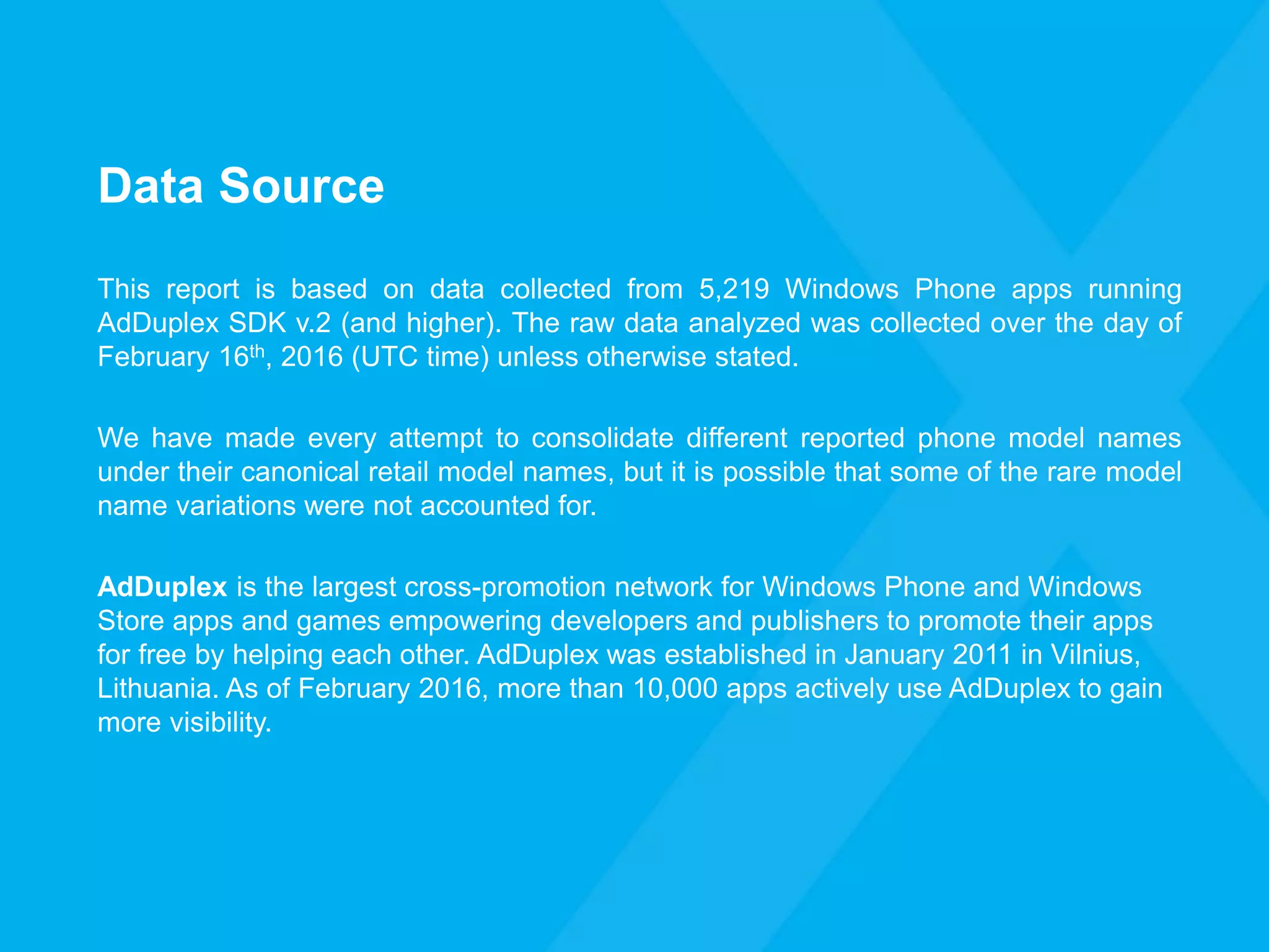 Data Source
This report is based on data collected from 5,219 Windows Phone apps running
AdDuplex SDK v.2 (and higher). The raw data analyzed was collected over the day of
February 16th, 2016 (UTC time) unless otherwise stated.
We have made every attempt to consolidate different reported phone model names
under their canonical retail model names, but it is possible that some of the rare model
name variations were not accounted for.
AdDuplex is the largest cross-promotion network for Windows Phone and Windows
Store apps and games empowering developers and publishers to promote their apps
for free by helping each other. AdDuplex was established in January 2011 in Vilnius,
Lithuania. As of February 2016, more than 10,000 apps actively use AdDuplex to gain
more visibility.
 