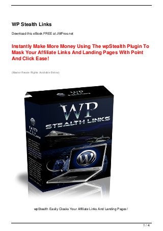 WP Stealth Links
Download this eBook FREE at JMFree.net



Instantly Make More Money Using The wpStealth Plugin To
Mask Your Affiliate Links And Landing Pages With Point
And Click Ease!

(Master Resale Rights Available Below)




                 wpStealth Easily Cloaks Your Affiliate Links And Landing Pages!



                                                                                   1/4
 